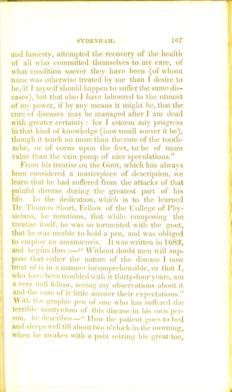 and honesty, attempted tlie recovery of the health of all who committed themselves to my care, of what condition soever they have been (of whom none was otherwise treated by me than I desire to be, if I myself should happen to suffer the same dis- eases), but that also I have laboured to the utmost of my power, if by any means it might be, that the cure of diseases may be managed after I am dead with greater certainty: for I esteem any progress in that kind of knowledge (how small soever it be), though it teach no more than the cure of the tooth- ache, or of corns upon the feet, to be of move value than the vain pomp of nice speculations. From his treatise on the Gout, which has always been considered a masterpiece of description, we learn that he had suffered from the attacks of that painful disease during the greatest part of his life. In the dedication, which is to the learned Dr. Thomas Short, Fellow of the College of Phy- sicians, he mentions, that while composing the treatise itself, lie was so tormented with the gout, that he was unable to hold a pen, and was obliged to employ an amanuensis. It was written in 1(583, and begins thus:— Without doubt men will sup- pose that either the nature of the disease 1 now treat of is in a maimer incomprehensible, or that I, who have been troubled with it thirty-four years, am a very dull fellow, seeing my observations about it and the cure of it little answer their expectations. With the graphic pen of one who has suffered the terrible martyrdom of this disease in his own per- son, he describes —  How the patient goes to bed and sleeps well till about two o'clock in the morning, when lie awakes with a pain seizing his great toe,