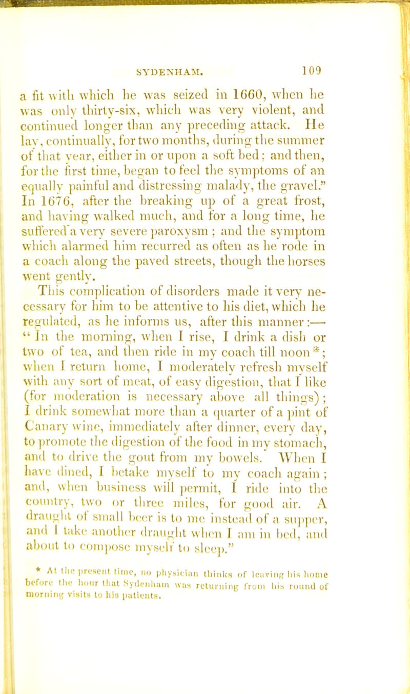 a fit with which he was seized in 1660, when he was only thirty-six, which was very violent, and continued longer than any preceding attack. He lav. continually, for two months, during the summer of that year, either in or upon a soft bed: and then, for the first time, began to feel the symptoms of an equally painful and distressing malady, the gravel. In 1676, after the breaking up of a great frost, and having walked much, and for a long time, he suffered a very severe paroxysm ; and the symptom which alarmed him recurred as often as he rode in a coach along the paved streets, though the horses went gently. This complication of disorders made it very ne- cessary for him to be attentive to his diet, which lie regulated, as he informs us, after this manner:—  In the morning, when I rise, I drink a dish or two of tea, and then ride in my coach till noon*; when 1 return home, I moderately refresh myself with any sort of meat, of easy digestion, that I like (for moderation is necessary above all things); I drink somewhat more than a quarter of a pint of Canary wine, immediately after dinner, every day, to promote the digestion of the food in my stomach, and to drive the gout from my bowels. When I have dined, 1 betake myself to my coach again ; and, when business will permit, I ride into the country, two or three miles, for good air. A draught of small beer is to me instead of a supper, and I take another draught when I am in bed, and about to compose myself to sleep. * At the present time, no physician thinks of leaving his home before the hour that Sydenham was returning from his rmindof morning visits to his patients.