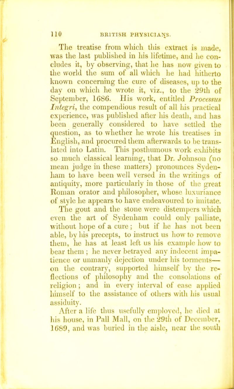 The treatise from which this extract is made, was the last published in his lifetime, and he con- cludes it, by observing, that he has now given to the world the sum of all which he had hitherto known concerning the cure of diseases, up to the day on which he wrote it, viz., to the 29th of September, 1686. His work, entitled Processus Integri, the compendious residt of all his practical experience, was published after Ids death, and has been generally considered to have settled the question, as to whether he wrote his treatises in English, and procured them afterwards to be trans- lated into Latin. This posthumous work exhibits so much classical learning, that Dr. Johnson (no mean judge in these matters) pronounces Syden- ham to have been well versed in the writings of antiquity, more particularly in tbose of the great Roman orator and philosopher, whose luxuriance of style he appears to have endeavoured to imitate. The gout and the stone were distempers which even the art of Sydenham could only palliate, without hope of a cure ; but if he has not been able, by bis precepts, to instruct us how to remove them, he has at least left us bis example how to bear them ; he never betrayed any indecent impa- tience or unmanly dejection under his torments— on the contrary, supported himself by the re- flections of philosophy and the consolations of religion ; and in every interval of ease applied himself to the assistance of others with his usual assiduity. After a life thus usefully employed, he died at his house, in Pall Mall, on the 29th of December, 1689, and was buried in the aisle, near the south