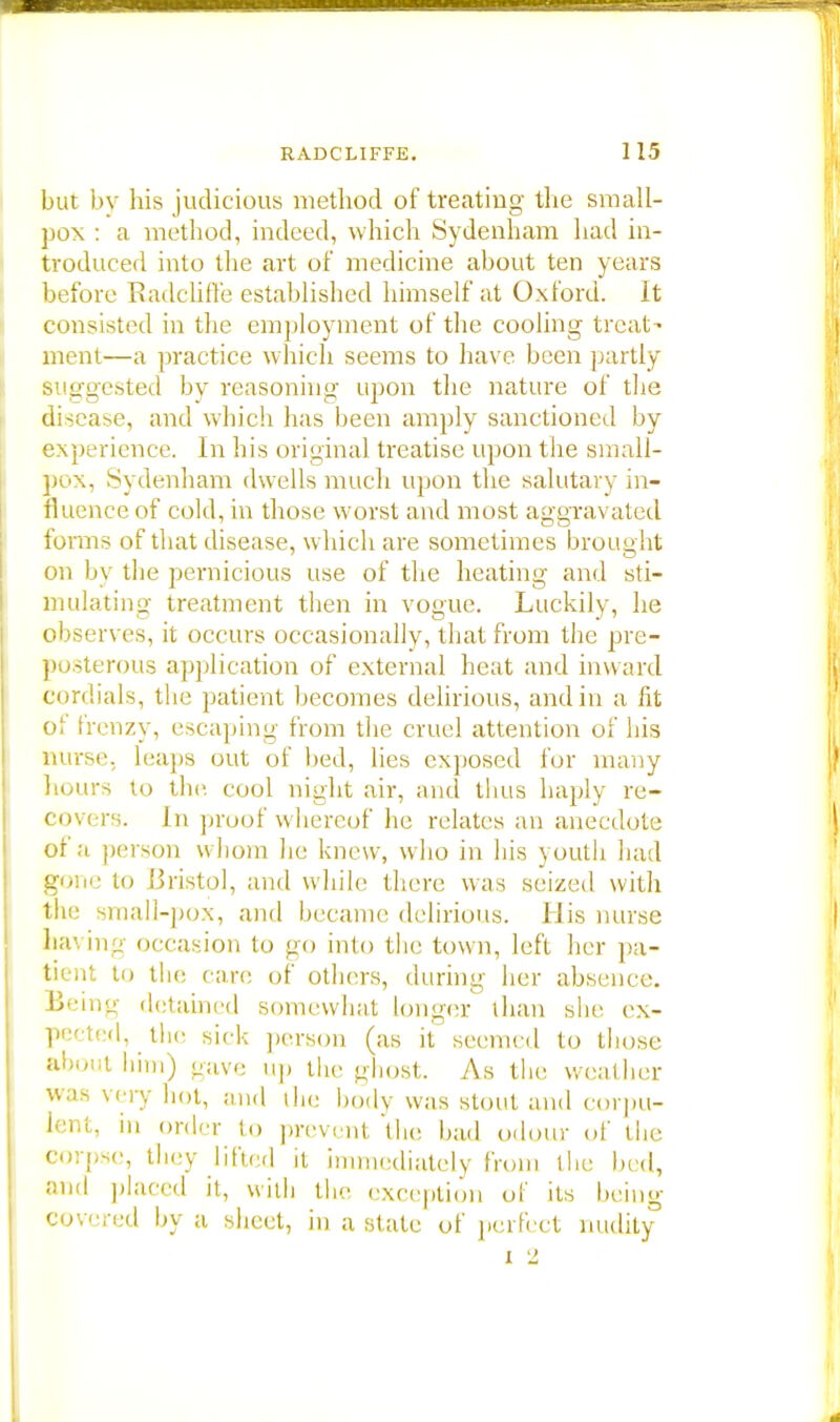 but by his judicious method of treating the small- pox : a method, indeed, which Sydenham had in- troduced into the art of medicine about ten years before RadcUffe established himself at Oxford. It consisted in the employment of the cooling treat- ment—a practice which seems to have been partly suggested by reasoning upon the nature of the disease, and which has been amply sanctioned by experience. In his original treatise upon the small- pox, Sydenham dwells much upon the salutary in- fluence of cold, in those worst and most aggravated forms of that disease, which are sometimes brought on by the pernicious use of the heating and sti- mulating treatment then in vogue. Luckily, he observes, it occurs occasionally, that from the pre- posterous application of external heat and inward cordials, the patient becomes delirious, and in a fit ol frenzy, escaping from the cruel attention of his nurse, leaps out of bed, lies exposed for many hours to the cool night air, and thus haply re- covers. In proof whereof he relates an anecdote of a person whom he knew, who in his youth had gone to Bristol, and while there was seized with the small-pox, and became delirious. His nurse having occasion to go into the town, left her pa- tient to the care of others, during her absence. Beinjr detained somewhat longer than she ex- pected, the sick person (as it seemed to those about him) gave up the ghost. As the weather was vo v hot, and the body was stout and corpu- lent, in order to prevent the bad odour of the corpse, they lifted it immediately from the bed, and placed it, with the exception of its being covered by a sheet, in a state of perfect nudity3