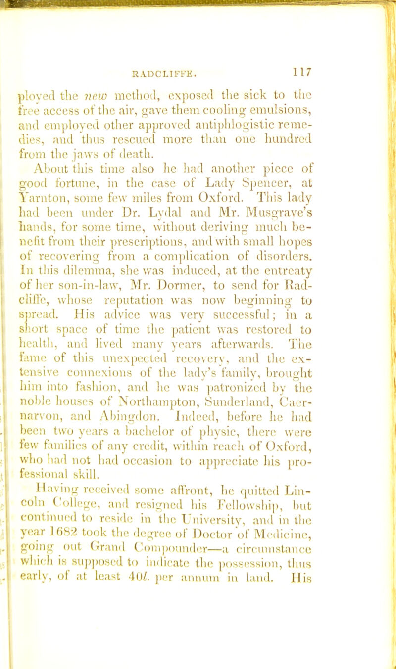 ployed the vow method, exposed the sick to the tree access of the air, gave them cooling emulsions, ami employed other approved antiphlogistic reme- dies, and thus rescued more than one hundred from the jaws of death. About this time also he had another piece of good fortune, in the case of Lady Spencer, at Yarnton, some few miles from Oxford. This lady had been under Dr. Lydal and Mr. Musgrave's hands, for some time, without deriving much be- nefit from their prescriptions, and with small hopes of recovering from a complication of disorders. In this dilemma, she was induced, at the entreaty of her son-in-law, Mr. Dormer, to send for Rad- cliffe, whose reputation was now beginning to spread. His advice was very successful; in a short space of time the patient was restored to health, and lived many years afterwards. The fame of this unexpected recovery, and the ex- tensive connexions of the lady's family, brought him into fashion, and he was patronized by the noble houses of Northampton, Sunderland, Caer- narvon, and Abingdon. Indeed, before lie had been two years a bachelor of physic, there were few families of any credit, within reach of Oxford, who had not had occasion to appreciate his pro- fessional skill. Having received some affront, he quitted Lin- coln College, and resigned his Fellowship, but continued in reside in the University, and in tin; year 1682 took the degree of Doctor of Medicine, going out Grand Compounder—a circumstance which is supposed to indicate the possession, thus early, of at least 40/. per annum in land. His