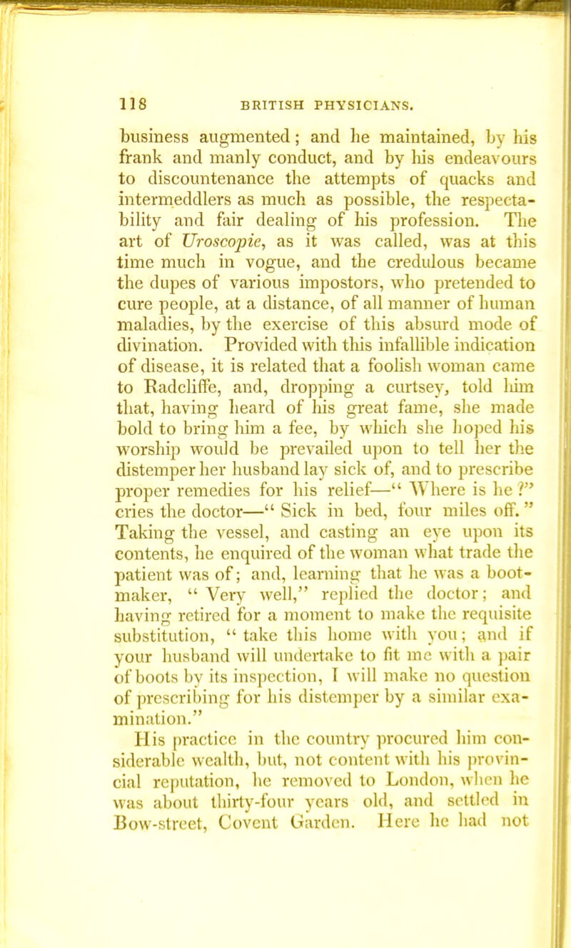 business augmented; and he maintained, by his frank and manly conduct, and by Ins endeavours to discountenance the attempts of quacks and intermeddlers as much as possible, the respecta- bility and fair dealing of his profession. The art of Uroscopie, as it was called, was at this time much in vogue, and the credulous became the dupes of various impostors, who pretended to cure people, at a distance, of all manner of human maladies, by the exercise of this absurd mode of divination. Provided with this infallible indication of disease, it is related that a foolish woman came to Kadcliffe, and, dropping a curtsey, told him that, having heard of his great fame, she made bold to bring him a fee, by which she hoped his worship would be prevailed upon to tell her the distemper her husband lay sick of, and to prescribe proper remedies for his relief— Where is he V cries the doctor— Sick in bed, four miles off.  Taking the vessel, and casting an eye upon its contents, he enquired of the woman what trade the patient was of; and, learning that he was a boot- maker,  Very well, replied the doctor; and having retired for a moment to make the requisite substitution,  take this home with you; and if your husband will undertake to fit mc with a pair of boots by its inspection, I will make no question of prescribing for his distemper by a similar exa- mination. His practice in the country procured him con- siderable wealth, but, not content with his provin- cial reputation, he removed to London, when he was about thirty-four years old, and settled in Bow-street, Covcnt Garden. Here he had not