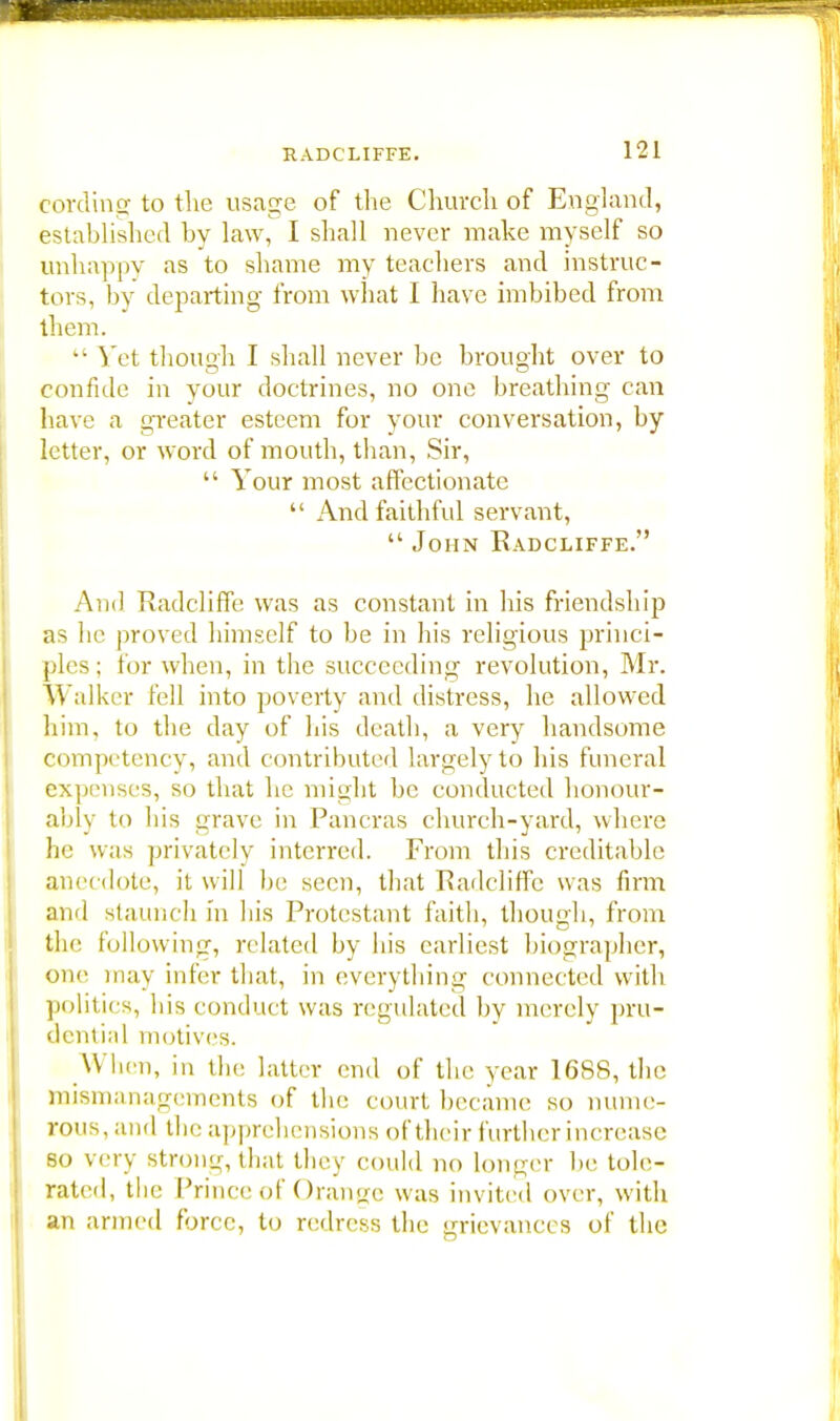 cording to the usage of the Church of England, established by law, I shall never make myself so unhappy as to shame my teachers and instruc- tors, by departing from what I have imbibed from them.  Yet though I shall never be brought over to confide in your doctrines, no one breathing can have a greater esteem for your conversation, by letter, or word of mouth, than, Sir,  Your most affectionate  And faithful servant,  John Eadcliffe. And Radcliffe was as constant in his friendship as he proved himself to be in his religious princi- ples; for when, in the succeeding revolution, Mr. W alker fell into poverty and distress, he allowed him, to the day of his death, a very handsome competency, and contributed largely to his funeral expenses, so that he might be conducted honour- ably to bis grave in Pancras church-yard, where he was privately interred. From this creditable anecdote, it will be seen, that Radcliffe was firm and staunch in bis Protestant faith, though, from the following, related by his earliest biographer, one may infer that, in everything connected with politics, bis conduct was regulated by merely pru- dential motives. When, in the latter end of the year 16S8, the mismanagements of the court became so nume- rous,and the apprehensions of their further increase so very strong, that they could no longer lie tole- rated, the Prince of Orange was invited over, with an armed force, to redress the grievances of the