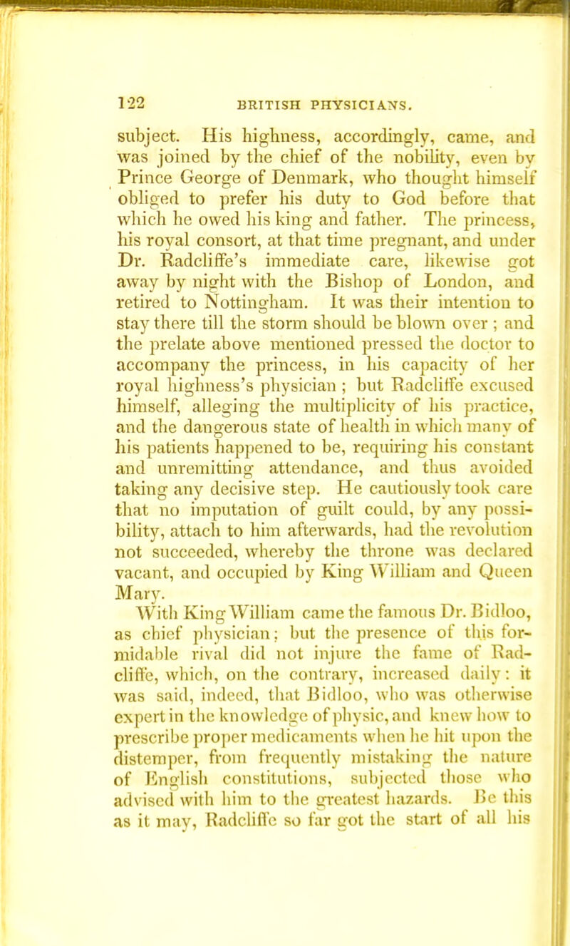 subject. His highness, accordingly, came, and was joined by the chief of the nobility, even by Prince George of Denmark, who thought himself obliged to prefer his duty to God before that which he owed his king and father. The princess, his royal consort, at that time pregnant, and under Dr. Radcliffe's immediate care, likewise got away by night with the Bishop of London, and retired to Nottingham. It was their intention to stay there till the storm should be blown over ; and the prelate above mentioned pressed the doctor to accompany the princess, in his capacity of her royal highness's physician ; but Radcliffe excused himself, alleging the multiplicity of his practice, and the dangerous state of health in which many of his patients happened to be, requiring his constant and unremitting attendance, and thus avoided taking any decisive step. He cautiously took care that no imputation of guilt could, by any possi- bility, attach to him afterwards, had the revolution not succeeded, whereby the throne was declared vacant, and occupied by King William and Queen Mary. With King William came the famous Dr. Bidloo, as chief physician; but the presence of this for- midable rival did not injure the fame of Rad- cliffe, which, on the contrary, increased daily: it was said, indeed, that Bidloo, who was otherwise expert in the knowledge of physic, and knew how to prescribe proper medicaments when he hit upon the distemper, from frequently mistaking the nature of English constitutions, subjected those who advised with him to the greatest hazards. Be this as it may, Radclifi'c so far got the start of all his