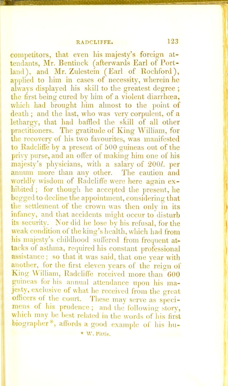 competitors, that even his majesty's foreign at- tendants, Mr. Bentinck (afterwards Earl of Port- land), and Mr. Zulestein (Earl of Rochford), applied to him in cases of necessity, wherein he always displayed his skill to the greatest degree ; the first being cured by him of a violent diarrhoea, which had brought him almost to the point of death ; and the last, who was very corpulent, of a lethargy, that had baffled the skill of all other practitioners. The gratitude of King William, for the recovery of his two favourites, was manifested to Radeliffe by a present of 500 guineas out of the privy purse, and an offer of making him one of his majesty's physicians, with a salary of 200/. per annum more than any other. The caution and worldly wisdom of Radeliffe were here again ex- hibited ; for though he accepted the present, he begged to decline the appointment, considering that the settlement of the crown was then only in its infancy, and that accidents might occur to disturb its security. Nor did he lose by his refusal, for the weak condition of the king's health, winch had from his majesty's childhood sufl'ered from frequent at- tacks of asthma, required his constant professional assistant e; so that it was said, that one year with another, for the first eleven years of the reign of King William, Radeliffe received more than 600 guineas for his annual attendance upon his ma- jesty, exclusive of what he received from the great officers of the court. These may serve as speci- mens of his prudence; and the following story, which may he best related in the words of his first biographer*, affords a good example of his hu- * W. JPittis.