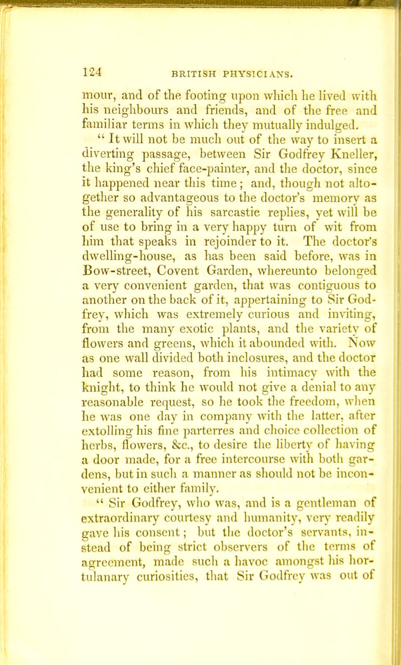 mour, and of the footing upon which he lived with his neighbours and friends, and of the free and familiar terms in which they mutually indulged.  It will not be much out of the way to insert a diverting passage, between Sir Godfrey Kneller, the king's chief face-painter, and tbe doctor, since it happened near this time; and, though not alto- gether so advantageous to the doctor's memory as the generality of his sarcastic replies, yet will be of use to bring in a very happy turn of wit from him that speaks in rejoinder to it. The doctor's dwelling-house, as has been said before, was in Bow-street, Covent Garden, whereunto belonged a very convenient garden, that was contiguous to another on the back of it, appertaining to Sir God- frey, which was extremely curious and inviting, from the many exotic plants, and the variety of flowers and greens, which it abounded with. Now as one wall divided both inclosures, and the doctor had some reason, from his intimacy with the knight, to think he would not give a denial to any reasonable request, so he took the freedom, when he was one day in company with the latter, after extolling his fine parterres and choice collection of herbs, flowers, &c, to desire the liberty of having a door made, for a free intercourse with both gar- dens, but in such a manner as should not be incon- venient to either family.  Sir Godfrey, who was, and is a gentleman of extraordinary courtesy and humanity, very readily gave his consent; but the doctor's servants, in- stead of being strict observers of the terms of agreement, made such a havoc amongst his hor- tulanary curiosities, that Sir Godfrey was out of