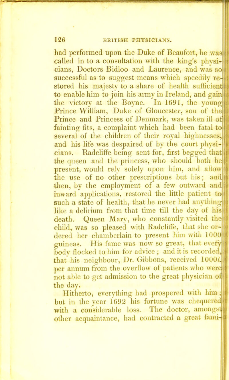 had performed upon the Duke of Beaufort, he was] called in to a consultation with the king's physi- cians, Doctors Bidloo and Laurence, and was so successful as to suggest means which speedily re-^ stored his majesty to a share of health sufficient to enable him to join his army in Ireland, and gam] the victory at the Boyne. In 1691, the young Prince William, Duke of Gloucester, son of th Prince and Princess of Denmark, was taken ill o fainting fits, a complaint which had been fatal to several of the children of their royal highnesses, and his life was despaired of by the court physi- cians. Radcliffe being sent for, first begged than the queen and the princess, who should both b present, would rely solely upon him, and allo\ the use of no other prescriptions but bis ; am then, by the employment of a few outward an inward applications, restored the little patient t such a state of health, that he never had anytbin like a delirium from that time till the day of hi death. Queen Maiy, who constantly visited th child, was so pleased with Radcline, that she or dered her chamberlain to present him with 100 guineas. His fame was now so great, that ever body flocked to him for advice ; and it is recorded that his neighbour, Dr. Gibbons, received lOOOZ. per annum from the overflow of patients who were not able to get admission to the great physician ol the day. Hitherto, everything had prospered with him ; but in the year 1692 his fortune was chequered with a considerable loss. The doctor, amongst other acquaintance, had contracted a great fami-