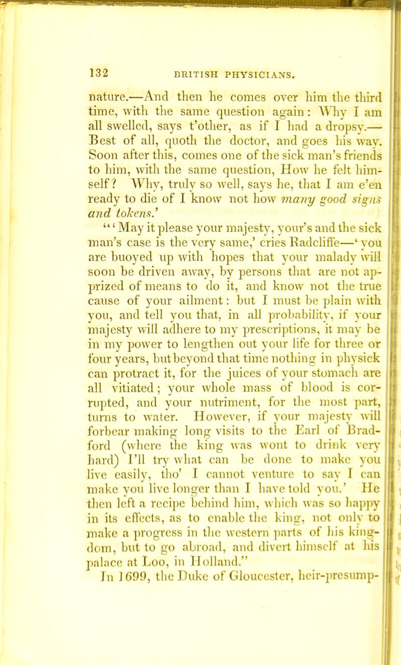 nature.—And then he comes over him the third time, with the same question again: Why I am all swelled, says t'other, as if I had a dropsv.— Best of all, quoth the doctor, and goes his way. Soon after this, comes one of the sick man's friends to him, with the same question, How he felt him- self? Why, truly so well, says he, that I am e'en ready to die of I know not how many good signs and tokens' ' May it please your majesty, your's and the sick man's case is the very same,' cries Radcliffe—' you are buoyed up with hopes that your malady will soon be driven away, by persons that are not aj>- prized of means to do it, and know not the true cause of your ailment: but I must be plain with you, and tell you that, in all probability, if your majesty will adhere to my prescriptions, it may be in my power to lengthen out your life for three or four years, butbeyond that time nothing in physick can protract it, for the juices of your stomach are all vitiated; your whole mass of blood is cor- rupted, and your nutriment, for the most part, turns to water. However, if your majesty will forbear making long visits to the Earl of Brad- ford (where the king was wont to drink very hard) I'll try what can be done to make you live easily, tho' I cannot venture to say I can make you live longer than I have told you.' He then left a recipe behind him, which was so happy in its effects, as to enable the king, not only to make a progress in the western parts of his king- dom, but to go abroad, and divert himself at his palace at Loo, in Holland. Jn 1G99, the Puke of Gloucester, heir-presump-