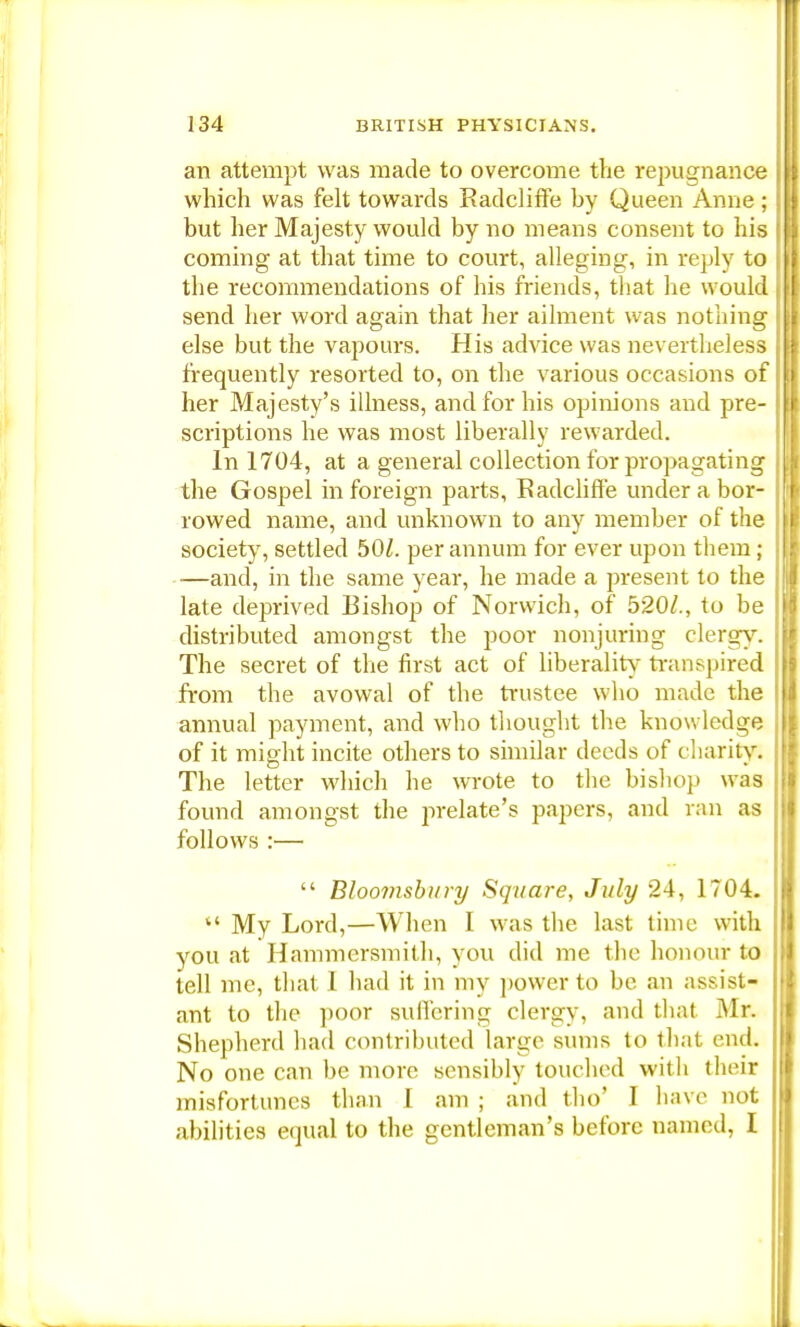 an attempt was made to overcome the repugnance which was felt towards Radcliffe by Queen Anne; but her Majesty would by no means consent to his coming at that time to court, alleging, in reply to the recommendations of his friends, that he would send her word again that her ailment was nothing else but the vapours. His advice was nevertheless frequently resorted to, on the various occasions of her Majesty's illness, and for his opinions and pre- scriptions he was most liberally rewarded. In 1704, at a general collection for propagating the Gospel in foreign parts, Badcliff'e under a bor- rowed name, and unknown to any member of the society, settled 50/. per annum for ever upon them; —and, in the same year, he made a present to the late deprived Bishop of Norwich, of 520/., to be distributed amongst the poor nonjuring clergy. The secret of the first act of liberality transpired from the avowal of the trustee who made the annual payment, and who thought the knowledge of it might incite others to similar deeds of charity. The letter which he wrote to the bishop was found amongst the prelate's papers, and ran as follows :—  Bloomsbury Square, July 24, 1704.  My Lord,—When I was the last time with you at Hammersmith, you did me the honour to tell me, that 1 had it in my power to be an assist- ant to the poor suffering clergy, and that Mr. Shepherd had contributed large sums to that end. No one can be more sensibly touched with their misfortunes than 1 am ; and tho' I have not abilities equal to the gentleman's before named, I