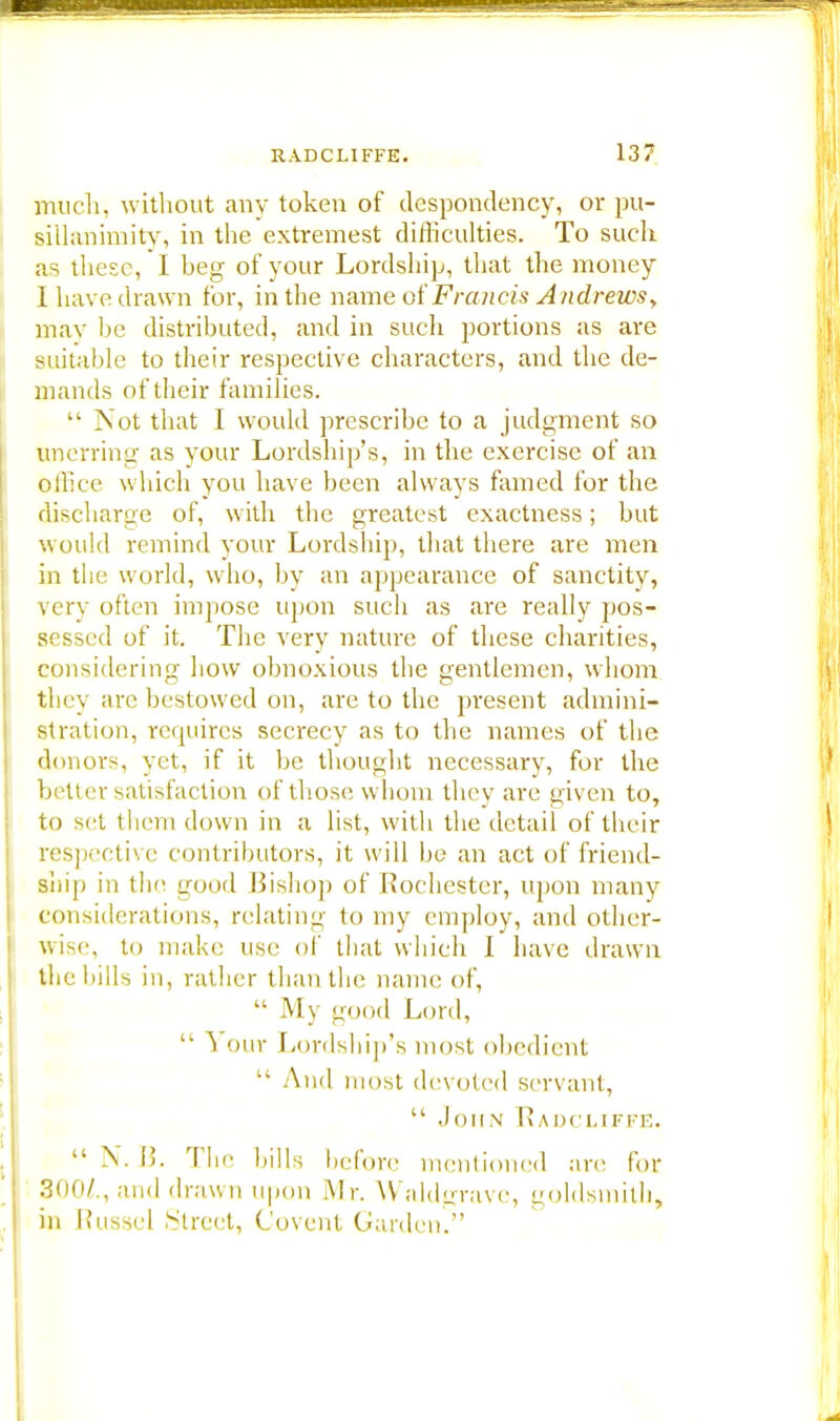 much, without any token of despondency, or pu- sillanimity, in the extremest difficulties. To such as these, I heg of your Lordship, that the money I have drawn for, in the name of Francis Andrews > may be distributed, and in such portions as are suitable to their respective characters, and the de- mands of their families.  Not that I would prescribe to a judgment so unerring as your Lordship's, in the exercise of an office which you have been always famed for the discharge of, with the greatest exactness; but would remind your Lordship, that there are men in the world, who, by an appearance of sanctity, very often impose upon such as are really pos- sessed of it. The very nature of these charities, considering how obnoxious the gentlemen, whom they arc bestowed on, are to the present admini- stration, requires secrecy as to the names of the donors, yet, if it be thought necessary, for the better satisfaction of those whom they are given to, to set them down in a list, with the detail of their respective contributors, it will be an act of friend- ship in the good Bishop of Rochester, upon many considerations, relating to my employ, and other- wise, to make use of that which I have drawn the bills in, rather than the name of,  My good Lord,  Your Lordship's most obedient  And most devoted servant,  John Raocliffe.  N. B. The bills before mentioned are for 300^., and drawn upon Mr. VValdgrave, goldsmith, in Russel Street, Covent Garden.