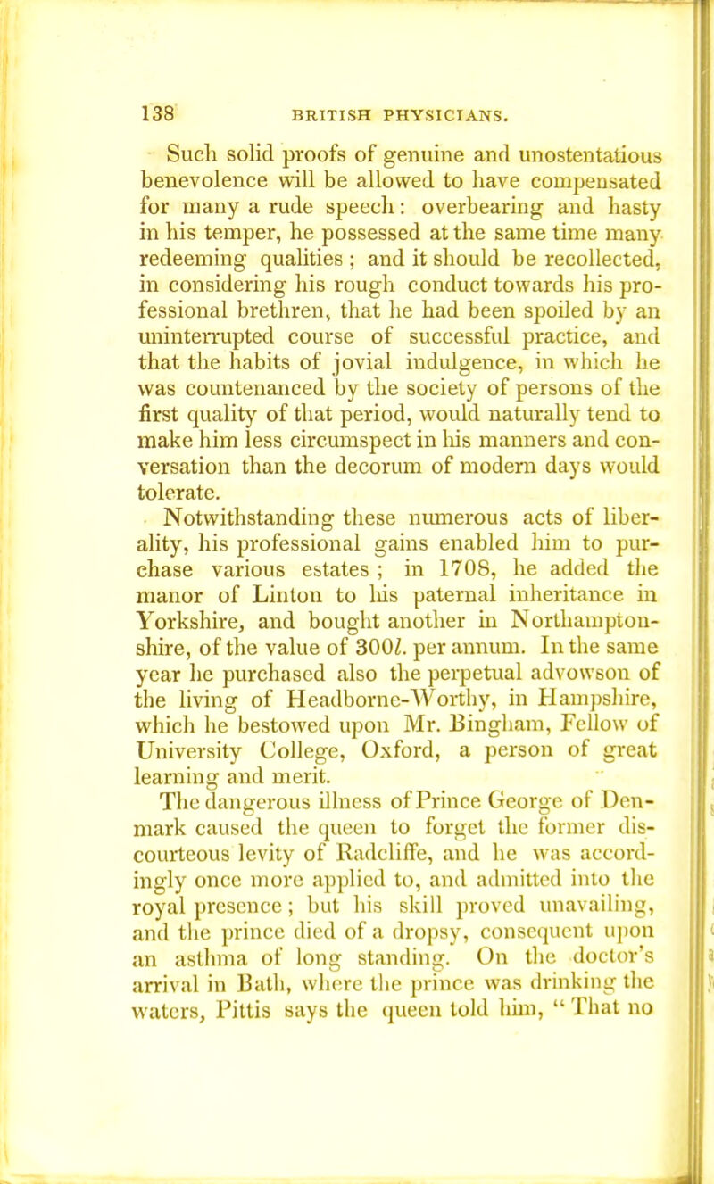 Such solid proofs of genuine and unostentatious benevolence will be allowed to have compensated for many a rude speech: overbearing and hasty in his temper, he possessed at the same time many redeeming qualities ; and it should be recollected, in considering his rough conduct towards his pro- fessional brethren, that he had been spoiled by an uninterrupted course of successful practice, and that the habits of jovial indulgence, in which he was countenanced by the society of persons of the first quality of that period, would naturally tend to make him less circumspect in his manners and con- versation than the decorum of modern days would tolerate. Notwithstanding these numerous acts of liber- ality, his professional gains enabled him to pur- chase various estates ; in 1708, he added the manor of Linton to Ins paternal inheritance in Yorkshire, and bought another in Northampton- shire, of the value of 3002. per annum. In the same year he purchased also the perpetual advowson of the living of Headborne-Worthy, in Hampshire, which he bestowed upon Mr. Bingham, Fellow of University College, Oxford, a person of great learning and merit. The dangerous illness of Prince George of Den- mark caused the queen to forget the former dis- courteous levity of Radcliffe, and he was accord- ingly once more applied to, and admitted into the royal presence; but his skill proved unavailing, and the prince died of a dropsy, consequent upon an asthma of long standing. On the doctor's arrival in Bath, where tlie prince was drinking the waters, Pittis says the queen told bun,  That no