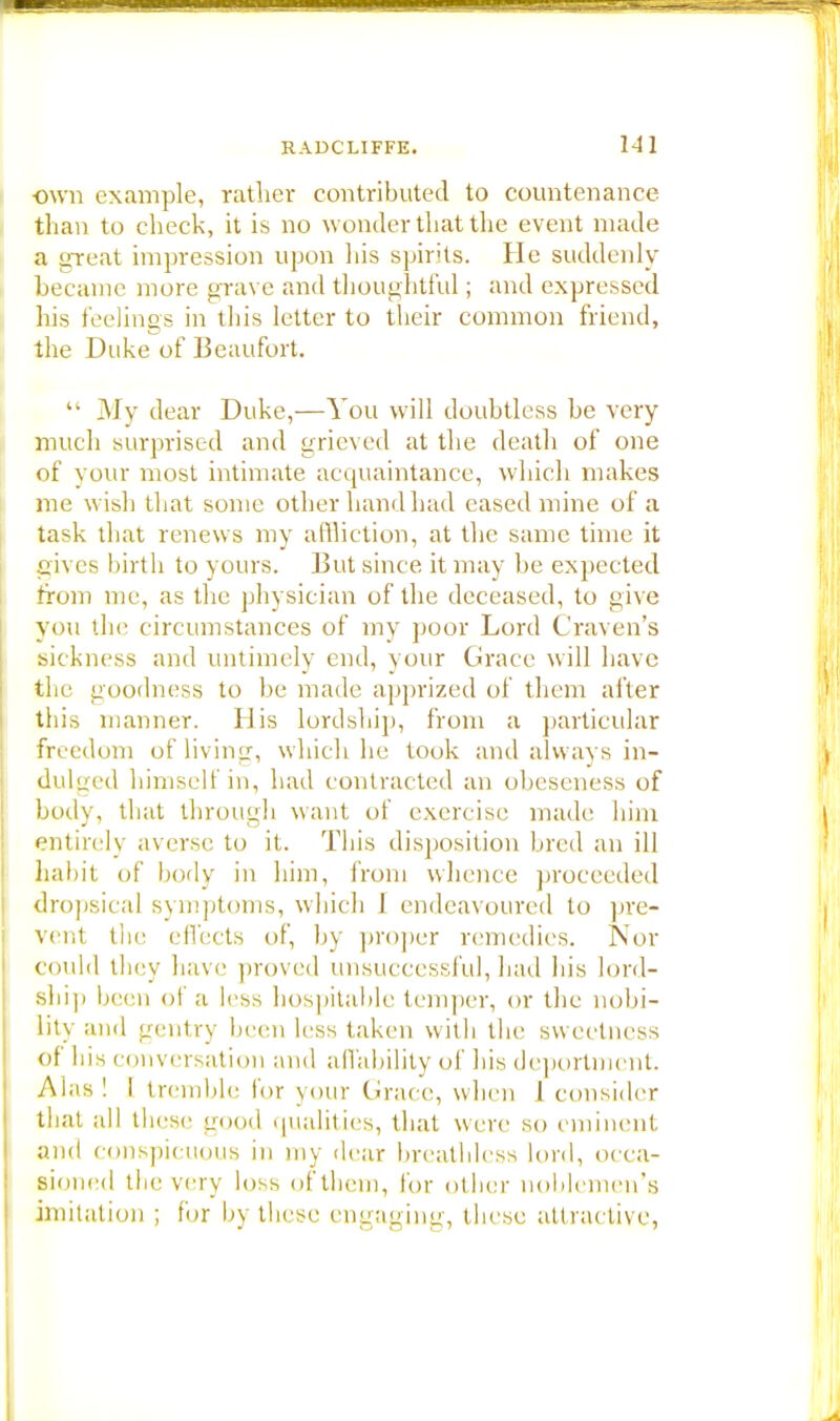 own example, rather contributed to countenance than to check, it is no wonder that the event made a ureal impression upon his spirits. He suddenly became more grave and thoughtful; and expressed his feelings in this letter to their common friend, the Duke of Beaufort.  31 v dear Duke,—You will doubtless be very much surprised and grieved at the death of one of your most intimate acquaintance, which makes me wish that some other hand had eased mine of a task that renews my affliction, at the same time it gives birth to yours. But since it may be expected from me, as the physician of the deceased, to give you the circumstances of my poor Lord Craven's sickness and untimely end, your Grace will have the goodness to be made apprized of them after this manner. His lordship, from a particular freedom of living, which he took and always in- dulged himself in, had contracted an obeseness of body, that through want of exercise made him entirely averse to it. This disposition bred an ill habit of body in him, from whence proceeded dropsical symptoms, which I endeavoured to pre- vent the effects of, by proper remedies. Nor could they have proved unsuccessful, had his lord- ship been of a less hospitable temper, or the nobi- lity and gentry been less taken with the sweetness of his conversation and affability of his deportment. Alas! I tremble lor your Grace, when 1 consider that all these good qualities, that were so eminent and conspicuous in my dear breathless lord, occa- sioned the very loss of them, lor other noblemen's imitation ; for by these engaging, these attractive,