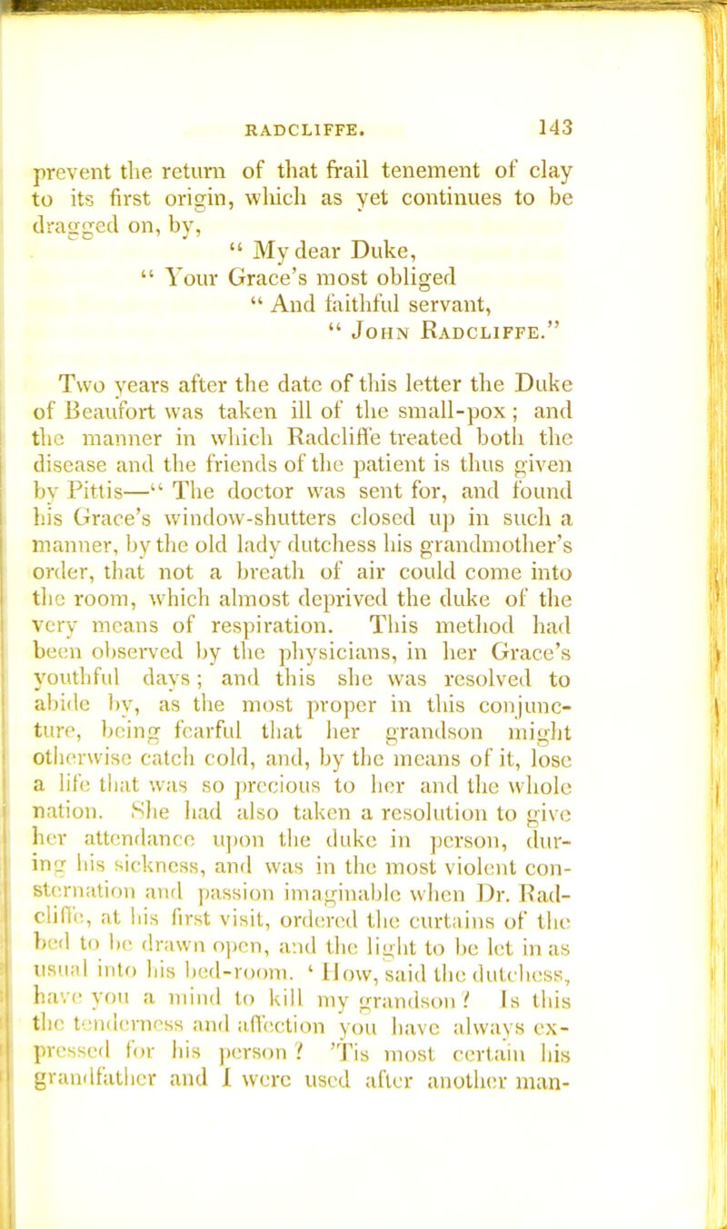 prevent the return of that frail tenement of clay- to its first origin, which as yet continues to be dragged on, by,  My dear Duke,  Your Grace's most obliged  And faithful servant,  John Radcliffe. Two years after the date of this letter the Duke of Beaufort was taken ill of the small-pox ; and the manner in which Radcliffe treated both the disease and the friends of the patient is thus given by Pittis— The doctor was sent for, and found his Grace's window-shutters closed up in such a maimer, by the old lady dutchess his grandmother's order, that not a breath of air could come into the room, which almost deprived the duke of the Very means of respiration. This method had been observed by the physicians, in her Grace's youthful days; and this she was resolved to abide by, as the most proper in this conjunc- ture, being fearful that her grandson might otherwise catch cold, and, by the means of it, lose a life that was so precious to her and the whole nation. She had also taken a resolution to give her attendance upon the duke in person, dur- ing his sickness, and was in the most violent con- sternation and passion imaginable when Dr. Rad- cliffe, at his first visit, ordered the curtains of the bed to be drawn open, and the light to be let in as usual into his bed-room. ' How, said the dutchess, have you a mind to kill my grandson ? Is this the tenderness and affection you have always ex- pressed for his person 2 Tis most certain his grandfather and I were used after another man-