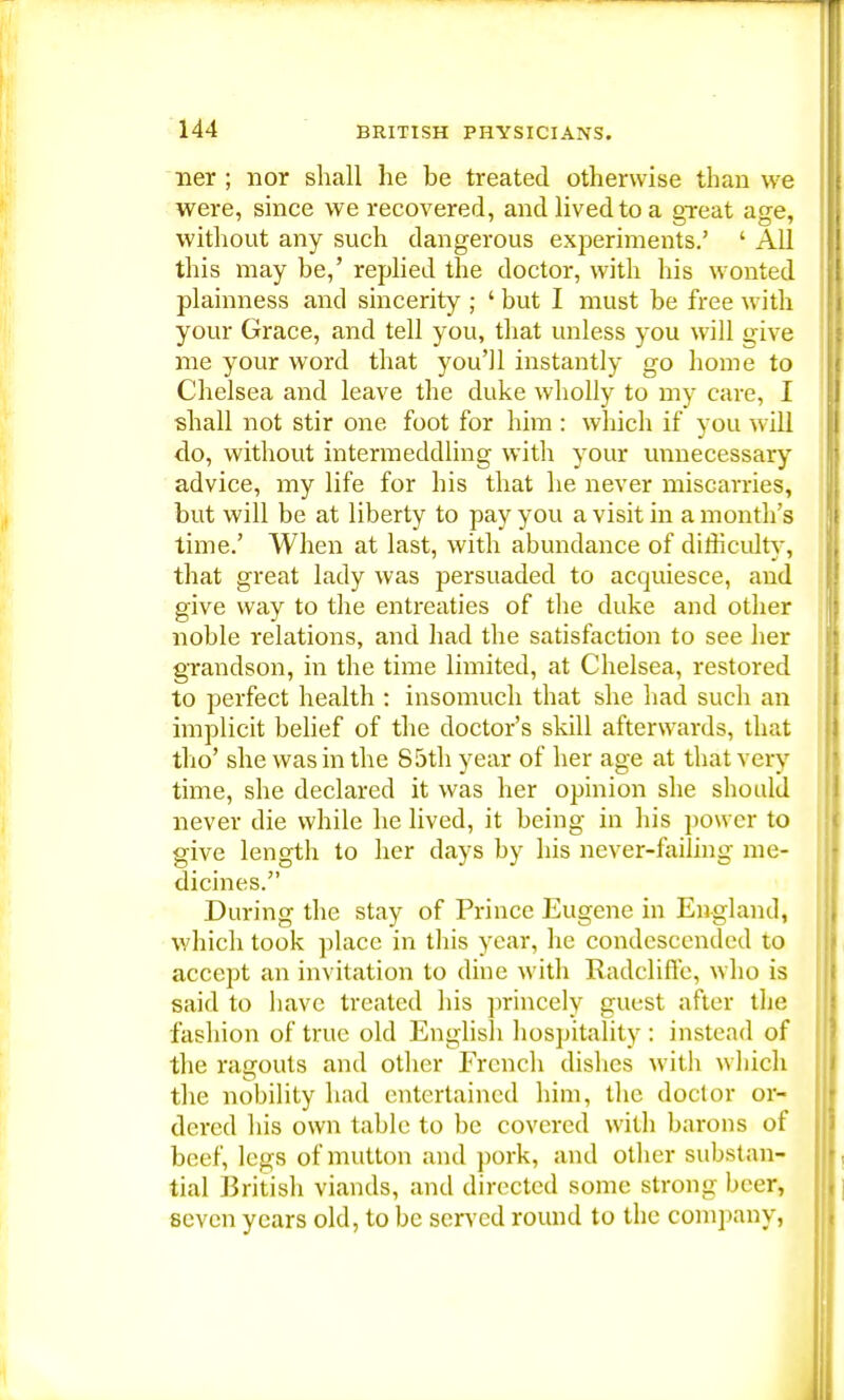 ner ; nor shall he be treated otherwise than we were, since we recovered, and lived to a great age, without any such dangerous exj:>eriments.' ' AH this may be,' replied the doctor, with his wonted plainness and sincerity ; ' but I must be free with your Grace, and tell you, that unless you will give me your word that you'll instantly go home to Chelsea and leave the duke wholly to my care, I shall not stir one foot for him : which if you will do, without intermeddling with your unnecessary advice, my life for his that he never miscarries, but will be at liberty to pay you a visit in a month's time.' When at last, with abundance of difficulty, that great lady was persuaded to acquiesce, and give way to the entreaties of the duke and other noble relations, and had the satisfaction to see her grandson, in the time limited, at Chelsea, restored to perfect health : insomuch that she had such an implicit belief of the doctor's skill afterwards, that tho' she was in the 85th year of her age at that very time, she declared it was her opinion she should never die while he lived, it being in his power to give length to her days by his never-failing me- dicines. During the stay of Prince Eugene in England, which took place in this year, he condescended to accept an invitation to dine with Radcliffe, who is said to have treated his princely guest after the fashion of true old English hospitality : instead of the ragouts and other French dishes with which the nobility had entertained him, the doctor or- dered his own table to be covered with barons of beef, legs of mutton and pork, and other substan- tial ]3ritish viands, and directed some strong beer, seven years old, to be served round to the company,