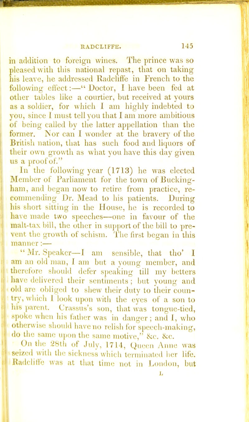 in addition to foreign wines. The prince was so pleased with this national repast, that on taking his leave, he addressed Radcliffe in French to the following effect:— Doctor, I have been fed at other tables like a courtier, but received at yours as a soldier, for which I am highly indebted to you, since I must tell you that I am more ambitious of being called by the latter appellation than the former. Nor can I wonder at the bravery of the British nation, that has such food and liquors of their own growth as what you have this day given us a proof of. In the following year (1713) lie was elected Member of Parliament for the town of Bucking- ham, and began now to retire from practice, re- commending Dr. Mead to his patients. During his short sitting in the House, he is recorded to have made two speeches—one in favour of the malt-lax bill, the other in support of the bill to pre- vent the growth of schism. The first began in this manner :—  .Mr. Speaker—1 am sensible, that tho' I am an old man, I am but a young member, and therefore should defer speaking till my betters have delivered their sentiments ; but young and old are obliged to shew their duly to their coun- try, which 1 look upon with the eves of a son to his parent. Crassus's son, that was tongue-tied, spoke when his father was in danger; and [, who Otherwise should have no relish for speech-making, do the same upon the same motive, &c. &c. On the 28th of July, 1714, Q ueen Anne was seized with the sickness which terminated her life. Radclitfe was at that time not in London, but j.