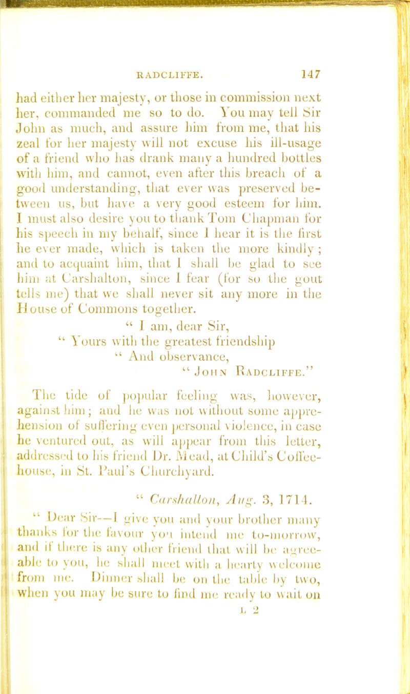 had either her majesty, or those in commission next her, commanded me so to do. You may tell Sir John as much, and assure him from me, that his zeal for her majesty will not excuse his ill-usage of a friend who has th ank many a hundred bottles with him, and cannot, even after this breach of a good understanding, that ever was preserved be- tween us, but have a very good esteem for him. I must also desire you to thank Tom Chapman for his speech in my behalf, since 1 hear it is the first he ever made, which is taken the more kindly ; ami to acquaint him, that 1 shall be glad to see him at Carshalton, since 1 fear (for so the gout tells me) that we shall never sit any more in the House of Commons together.  1 am, dear Sir,  Yours with the greatest friendship  And observance,  Jon N R.ADCL.IFFE. The tide of popular feeling was, however, against him; and he was not without some appre- hension of suffering even personal violence, in case he ventured out, as will appear from this letter, addressed to his friend Dr. Mead, at Child's Coffee- house, in St. Paul's Churchyard.  Carshalton, Aug. 3, 1714. Dear Sir—I give you and your brother many thanks for the favour you intend me to-morrow, and if there is any other friend that will be agree- able to you, he shall meet with a hearty welcome from me. Dinner shall be on the table by two, when you may be sure to find me ready to wait on