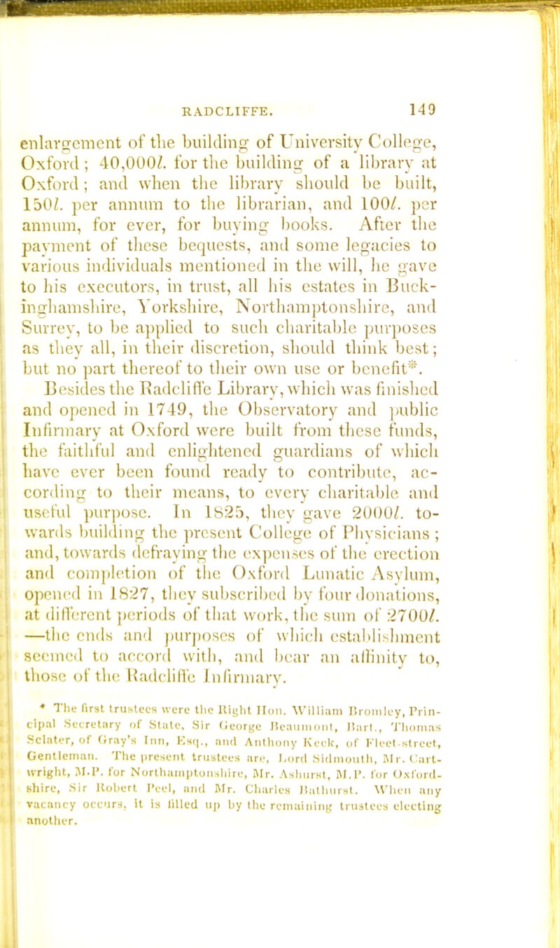 enlargement of the building of University College, Oxford; 40,000/. for the building of a library at Oxford; and when the library should be built, 150/. per annum to the librarian, and 100/. per annum, for ever, for buying books. After the payment of these bequests, and some legacies to various individuals mentioned in the will, he gave to his executors, in trust, all his estates in Buck- inghamshire, Yorkshire, Northamptonshire, and Surrey, to be applied to such charitable purposes as they all, in their discretion, should think best; but no part thereof to their own use or benefit*. Besides the Badcliffe Library, which was finished and opened in 1749, the Observatory and public Infirmary at Oxford were built from these funds, the faithful and enlightened guardians of which have ever been found ready to contribute, ac- cording to their means, to every charitable and useful purpose. In 1825, they gave 2000/. to- wards building the present College of Phvsicians ; and, towards defraying the expenses of the erection and completion of the Oxford Lunatic Asylum, Opened in 1827, they subscrihed by four donat ions, at different periods of that work, the sum of 2700/. —the ends and purposes of which establishment seemed to accord with, and bear an affinity to, those of the Radcliffe Infirmary. * The first trustees were the Right Hon. William Bromley,Prin- cipal Secretary of State, Sir Oeorgc Beaumont, Bart., Thomas Sclater, of Gray's Inn, Ksq., and Anthony Keck, of Fleet-street, Gentleman. The present trustees are, Lord Sidmouth, Mr. Cart- Wright, M.P. for Northamptonshire, Mr. Ashurst, M.P. for Oxford- shire, Sir Robert Peel, and Mr. Charles Uathurst. When any vacancy occurs, it is filled up by the remaining trustees electing another.