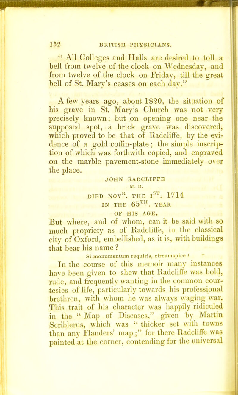  All Colleges and Halls are desired to toll a bell from twelve of the clock on Wednesday, and from twelve of the clock on Friday, till the great bell of St. Mary's ceases on each day. A few years ago, about 1820, the situation of his grave in St. Mary's Church was not very precisely known; but on opening one near the supposed spot, a brick grave was discovered, which proved to be that of Radcliffe, by the evi- dence of a gold coffin-plate; the simple inscrip- tion of which was forthwith copied, and engraved on the marble pavement-stone immediately over the place. JOHN RADCLIFFE M. D. DIED NOVR. THE ISf. 1714 IN THE 65™. YEAR OF HIS AGE. But where, and of whom, can it be said with so much propriety as of Radcliffe, in the classical city of Oxford, embellished, as it is, with buildings that bear his name ? Si nionumentum requiris, circumspice ? In the course of this memoir many instances have been given to shew that Radcliffe was bold, rude, and frequently wanting in the common cour- tesies of life, particularly towards his professional brethren, with whom he was always waging war. This trait of his character was happily ridiculed in the  Ma]) of Diseases, given by Martin Scriblerus, which was  thicker set with towns than any Flanders' map; for there Radcliffe was painted at the corner, contending for the universal