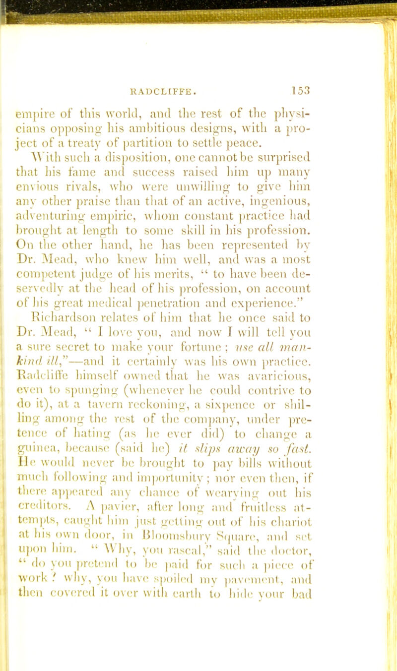 empire of this world, and the rest of the physi- cians opposing his ambitious designs, with a pro- ject of a treaty of partition to settle peace. With such a disposition, onecannotbe surprised that his fame and success raised him up many envious rivals, who were unwilling to give him any other praise than that of an active, ingenious, adventuring empiric, whom constant practice had brought at length to some skill in his profession. On the other hand, he has been represented by Dr. Mead, who knew him well, and was a most competent judge of his merits,  to have been de- servedly at the head of his profession, on account of his great medical penetration and experience/' Richardson relates of him that he once said to Dr. Mead,  1 love you, and now I will tell you a sure secret to make your fortune ; use all man- kind ill—and it certainly was his own practice. RadclilVe himself owned that he was avaricious, even to spunging (whenever lie could contrive to do it), at a tavern reckoning, a sixpence or shil- ling among the rest <>f the company, under pre- tence of hating (as he ever did) to change a guinea, because (said he) it .slips away so fast He would never be brought to pay hills without much following and importunity; nor even then, if there appeared any chance of wearying out his creditors. A pavier, after long and fruitless at- tempts, caught him just getting out of his chariot at his own door, in Bloomsbury Square, and set upon him.  W hy, you rascal, said the doctor,  do yOU pretend to he paid for such a piece of work why, you have spoiled my pavement, and then covered it over with earth to hide your bad