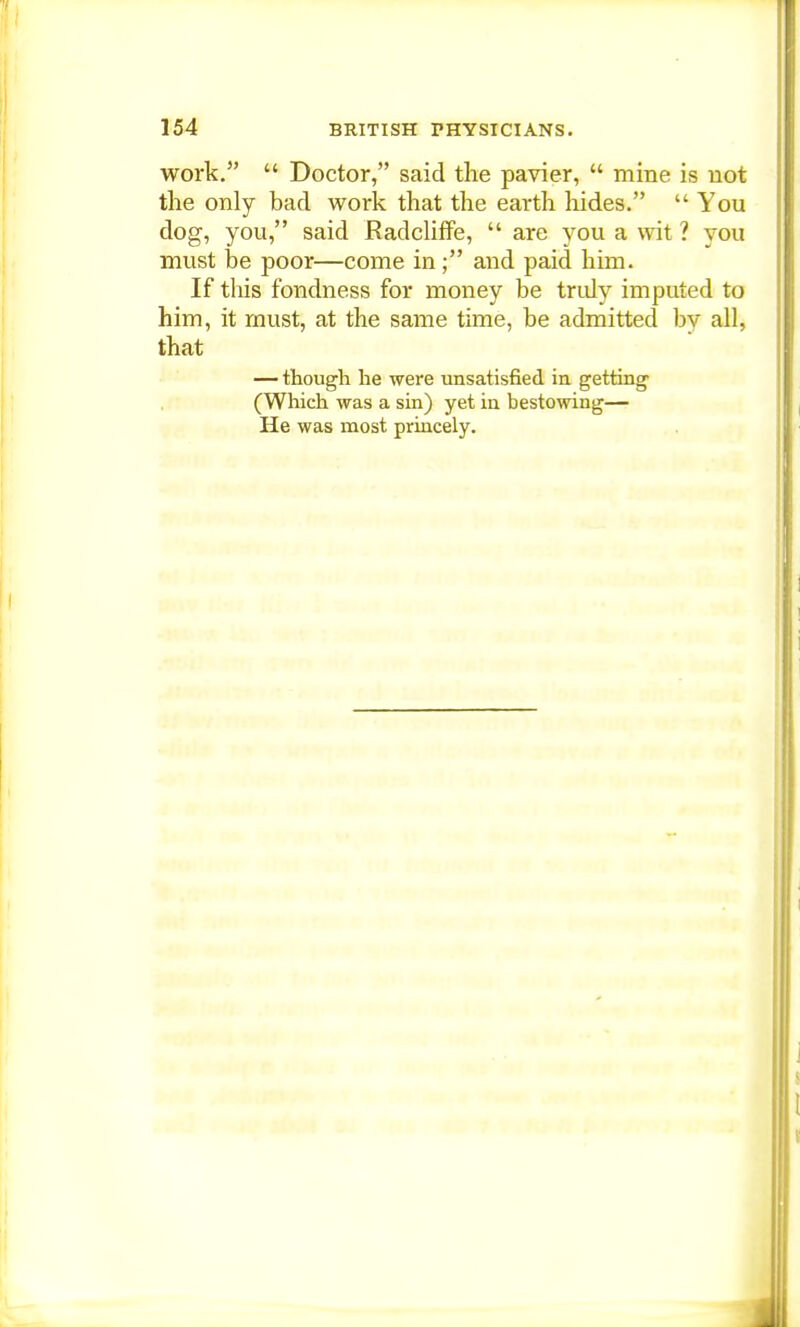 work.  Doctor, said the pavier,  mine is not the only bad work that the earth hides.  You dog, you, said Radcliffe,  are you a wit ? you must be poor—come in ; and paid him. If this fondness for money be truly imputed to him, it must, at the same time, be admitted by all, that — though he were unsatisfied in getting (Which was a sin) yet in bestowing— He was most princely.