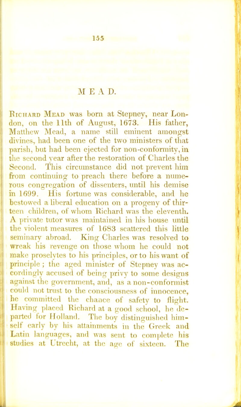 M E A D. Richard Mead was born at Stepney, near Lon- don, on the 11th of August, 1673. His father, Matthew Mead, a name still eminent amongst divines, had been one of the two ministers of that parish, but had been ejected for non-conformity, in the second year after the restoration of Charles the Second. This circumstance did not prevent him from continuing to preach there before a nume- rous congregation of dissenters, until his demise in 1699. His fortune was considerable, and he bestowed a liberal education on a progeny of thir- teen children, of whom Richard was the eleventh. A private tutor was maintained in his bouse until the violent measures of 1683 scattered this little seminary abroad. King Charles was resolved to wreak bis revenge on those whom he could not make proselytes to his principles, or to his want of principle ; the aged minister of Stepney was ac- cordingly accused of being privy to some designs against the government, and, as a non-conformist could not trust to the consciousness of innocence, he committed the chance; of safety to flight. Having placed Richard at a good school, he de- parted lor Holland. The boy distinguished him- self early by his attainments in the Greek and Latin languages, and was stmt to complete his studies at Utrecht, at the age of sixteen. The