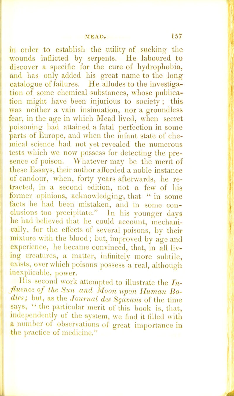 in order to establish the utility of sucking the wounds inflicted by serpents. He laboured to discover a specific for the cure of hydrophobia, and has only added his great name to the long catalogue of failures. He alludes to the investiga- tion of some chemical substances, whose publica- tion might have been injurious to society ; this was neither a vain insinuation, nor a groundless fear, in the age in which Mead lived, when secret poisoning had attained a fatal perfection in some parts of Europe, and when the infant state of che- mical science had not yet revealed the numerous tests which we now possess for detecting the pre- sence of poison. Whatever may be the merit of these Essays, their author afforded a noble instance of candour, when, forty years afterwards, he re- tracted, in a second edition, not a few of his former opinions, acknowledging, that  in some facts he had been mistaken, and in some con- clusions too precipitate. In his younger days he had believed that he could account, mechani- cally, for the effects of several poisons, by their mixture with the blood; but, improved by age and experience, he became convinced, that, in all liv- ing creatures, a matter, infinitely more subtile, exists, over which poisons possess a real, although inexplicable, power. His second work attempted to illustrate the In- fluence of the Sun. and Moon upon Human, Bo- dies; but, as the Journal, des Sgavans of the time says, 11 the particular merit of this book is, that, independently of the system, we find it filled with a number of observations of great importance in the practice of medicine.