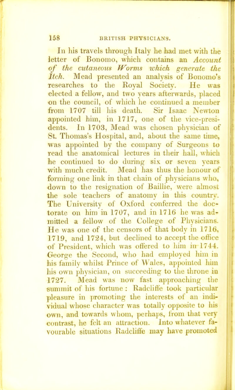 In his travels through Italy he had met with the letter of Bonomo, which contains an Account of the cutaneous Worms which generate the Itch. Mead presented an analysis of Bonomo's researches to the Royal Society. He was elected a fellow, and two years afterwards, placed on the council, of which he continued a member from 1707 till his death. Sir Isaac Newton appointed him, in 1717, one of the vice-presi- dents. In 1703, Mead was chosen physician of St. Thomas's Hospital, and, about the same time, was appointed by the company of Surgeons to read the anatomical lectures in their hall, which he continued to do during six or seven years with much credit. Mead has thus the honour of forming one link in that chain of physicians who, down to the resignation of Baillie, were almost the sole teachers of anatomy in this country. The University of Oxford conferred the doc- torate on him in 1707, and in 1716 he was ad- mitted a fellow of the College of Physicians. He was one of the censors of that body in 1716, 1719, and 1724, but declined to accept the olhce of President, which was offered to him in 17 14. George the Second, who had employed him in his family whilst Prince of Wales, appointed him his own physician, on succeeding to the throne in 1727. Mead was now fast approaching the summit of his fortune : Radclifi'e took particular pleasure in promoting the interests of an indi- vidual whose character was totally opposite to his own, and towards whom, perhaps, from that very contrast, he felt an attraction. Into whatever fa- vourable situations Kadclifl'c may have promoted