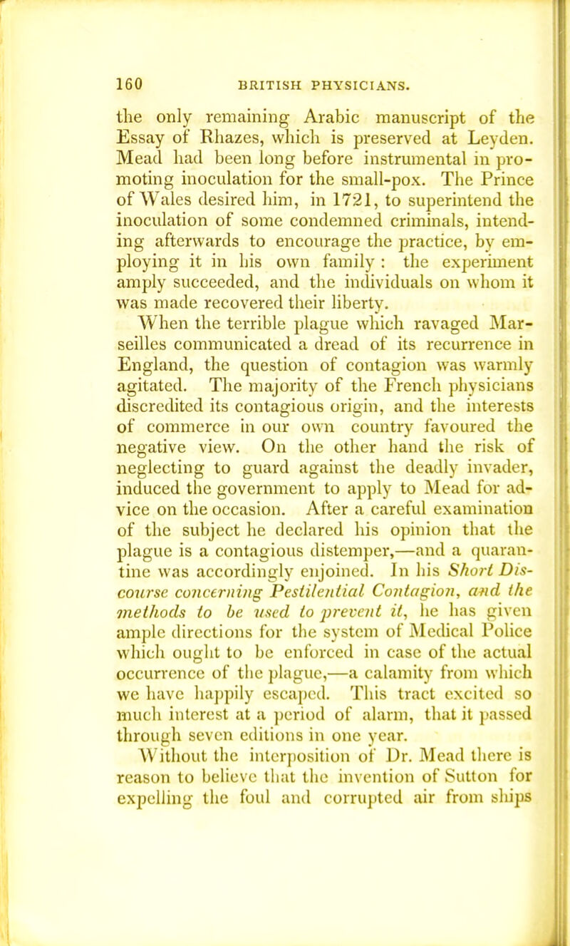 the only remaining Arabic manuscript of the Essay of Rhazes, which is preserved at Leyden. Mead had been long before instrumental in pro- moting inoculation for the small-pox. The Prince of Wales desired him, in 1721, to superintend the inoculation of some condemned criminals, intend- ing afterwards to encourage the practice, by em- ploying it in his own family : the experiment amply succeeded, and the individuals on whom it was made recovered their liberty. When the terrible plague which ravaged Mar- seilles communicated a dread of its recurrence in England, the question of contagion was warmly agitated. The majority of the French physicians discredited its contagious origin, and the interests of commerce in our own country favoured the negative view. On the other hand the risk of neglecting to guard against the deadly invader, induced the government to apply to Mead for ad- vice on the occasion. After a careful examination of the subject he declared his opinion that the plague is a contagious distemper,—and a quaran- tine was accordingly enjoined. In his Shori Dis- course concerning Pestilential Contagion, and the methods to be vsed to prevent it, he has given ample directions for the system of Medical Police which ought to be enforced in case of the actual occurrence of the plague,—a calamity from which we have happily escaped. This tract excited so much interest at a period of alarm, that it passed through seven editions in one year. Without the interposition of Dr. Mead there is reason to believe that the invention of Sutton for expelling the foul and corrupted air from ships