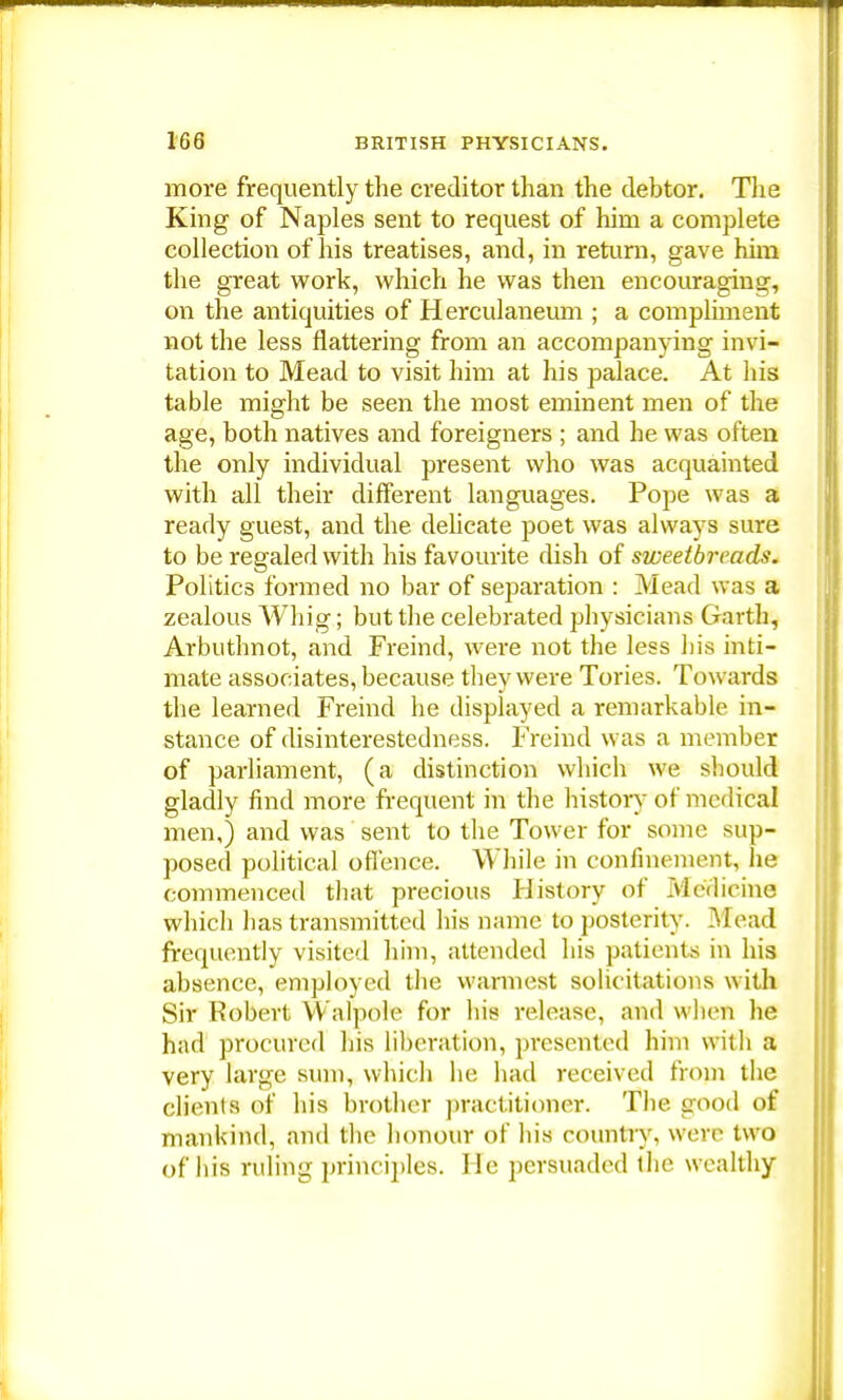 more frequently the creditor than the debtor. The King of Naples sent to request of him a complete collection of his treatises, and, in return, gave him the great work, which he was then encouraging, on the antiquities of Herculaneum ; a compliment not the less nattering from an accompanying invi- tation to Mead to visit him at his palace. At his table might be seen the most eminent men of the age, both natives and foreigners ; and he was often the only individual present who was acquainted with all their different languages. Pope was a ready guest, and the delicate poet was always sure to be regaled with his favourite dish of sweetbreads. Politics formed no bar of separation : Mead was a zealous Whig; but the celebrated physicians Garth, Arbuthnot, and Freind, were not the less his inti- mate associates, because they were Tories. Towards the learned Freind he displayed a remarkable in- stance of disinterestedness. Freind was a member of parliament, (a distinction which we should gladly find more frequent in the history of medical men,) and was sent to the Tower for some sup- posed political offence. While in confinement, he commenced that precious History of Medicine which has transmitted his name to posterity. Mead frequently visited him, attended his patients in his absence, employed the warmest solicitations with Sir Robert Walpole for his release, and when he had procured his liberation, presented him with a very large sum, which he had received from the clients of his brother practitioner. The. good of mankind, and the honour of his country, were two of his ruling principles. He persuaded the wealthy