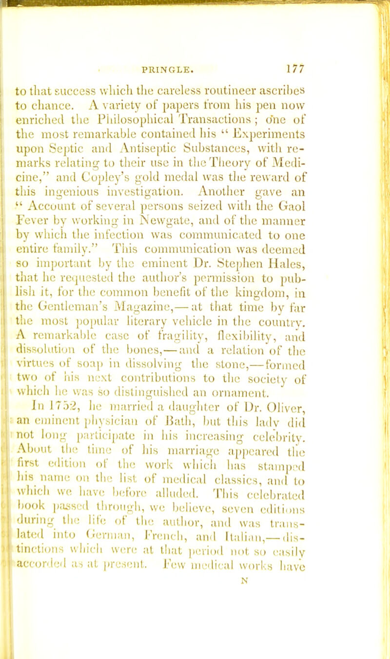 to that success which the careless routineer ascribes to chance. A variety of papers from his pen now enriched the Philosophical Transactions ; one of the most remarkable contained his  Experiments upon Septic and Antiseptic Substances, with re- marks relating to their use in the Theory of Medi- cine, and Copley's gold medal was the reward of this ingenious investigation. Another gave an  Account of several persons seized with the Gaol Fever by working in Newgate, and of the manner by which the infection was communicated to one entire family. This communication was deemed so important by the eminent Dr. Stephen Hales, that he requested the author's permission to pub- lish it, for the common benefit of the kingdom, in the Gentleman's Magazine,— at that time by far the most popular literary vehicle in the country. A remarkable case of fragility, flexibility, and dissolution of the bones,— and a relation of the virtues of soap in dissolving the stone,— formed two of his next contributions to the society of which he was so distinguished an ornament. In L752, he married a daughter of Dr. Oliver, an eminent physician of Bath, but this lady did not long participate in his increasing celebrity. About the time of his marriage appeared the first edition of the work which has stamped bis name on the list, of medical classics, and to which we have before alluded. This celebrated book passed through, we believe, seven editions during the life of the author, and was trans- lated into German, French, and Italian,— dis- tinctions which were at that period not so easily accorded as at present. Few medical works have