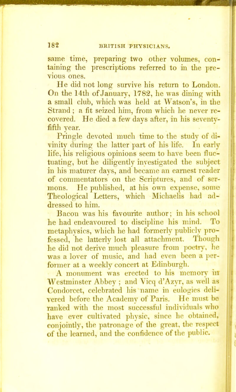 same time, preparing two other volumes, con- taining the prescriptions referred to in the pre- vious ones. He did not long survive his return to London. On the 14th of January, 1782, he was dining with a small club, which was held at Watson's, in the Strand ; a fit seized him, from which he never re- covered. He died a few days after, in his seventy- fifth year. Pringle devoted much time to the study of di- vinity during the latter part of his life. In early life, his religious opinions seem to have been fluc- tuating, but he diligently investigated the subject in his maturer days, and became an earnest reader of commentators on the Scriptures, and of ser- mons. He published, at his own expense, some Theological Letters, which Michaelis had ad- dressed to him. Bacon was his favourite author; in Mb school he had endeavoured to discipline his mind. To metaphysics, which he had formerly publicly pro- fessed, he latterly lost all attachment. Though he did not derive much pleasure from poetry, he was a lover of music, and had even been a per- former at a weekly concert at Edinburgh. A monument was erected to his memory in Westminster Abbey ; and Vicq dAzyr, as well as Condorcet, celebrated his name in eulogies deli- vered before the Academy of Paris. He must be ranked with the most successful individuals who have ever cultivated physic, since he obtained, conjointly, the patronage of the great, the respect of the learned, and the confidence of the public.