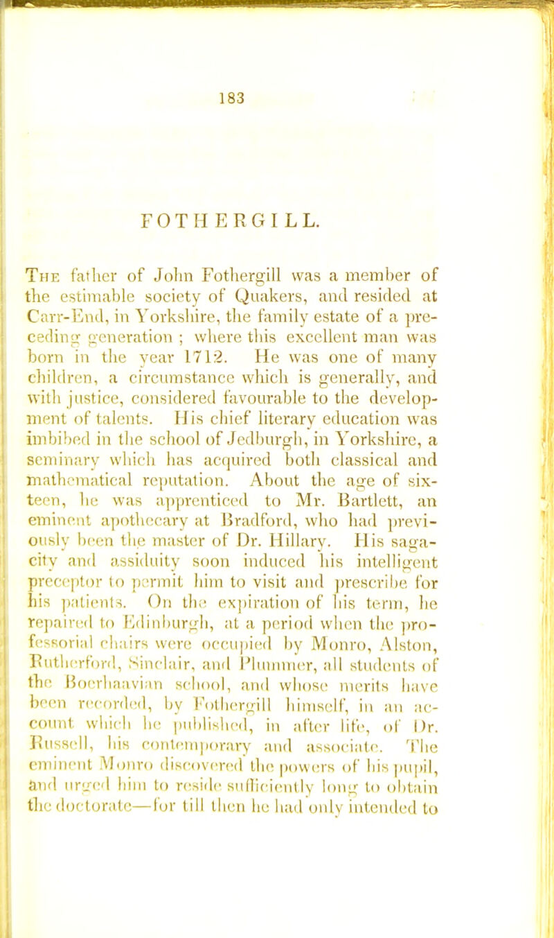 FOTHERGILL. The father of John Fothergill was a member of the estimable society of Quakers, and resided at Carr-End, in Yorkshire, the family estate of a pre- ceding generation ; where this excellent man was born in the year 1712. He was one of many children, a circumstance which is generally, and with justice, considered favourable to the develop- ment of talents. His chief literary education was imbibed in the school of Jedburgh, in Yorkshire, a seminary which has acquired both classical and mathematical reputation. About the age of six- teen, be was apprenticed to Mr. Bartlett, an eminent apothecary at Bradford, who had previ- ously been the master of Dr. Hillary. His saga- city and assiduity soon induced his intelligent preceptor to permit him to visit and prescribe for his patients. On the expiration of his term, lie repaired to Edinburgh, at a period when the pro- fessorial chairs were occupied by Monro, Alston, Rutherford, Sinclair, and Plummer, all students of the Boerhaavian school, and whose merits Iiave been recorded, by Fothergill himself, in an ac- count which b<- published, in after life, of Dr. Russell, bis contemporary and associate The eminent Monro discovered the powers of bis pupil, and urged him to reside sufficiently long to obtain the doctorate — lor till then be had only intended to