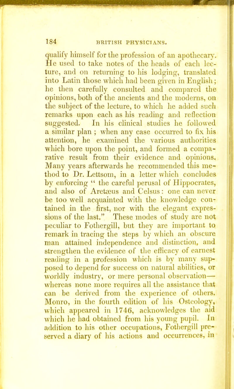 qualify himself for the profession of an apothecary. He used to take notes of the heads of each lec- ture, and on returning to his lodging, translated into Latin those which had been given in English; he then carefully consulted and compared the opinions, both of the ancients and the moderns, on the subject of the lecture, to which he added such remarks upon each as his reading and reflection suggested. In his clinical studies he followed a similar plan ; when any case occurred to fix his attention, he examined the various authorities which bore upon the point, and formed a compa- rative result from their evidence and opinions. Many years afterwards he recommended this me- thod to Dr. Lettsom, in a letter which concludes by enforcing  the careful perusal of Hippocrates, and also of Areteeus and Celsus: one can never be too well acquainted with the knowledge con- tained in the first, nor with the elegant expres- sions of the last. These modes of study are not peculiar to Fothergill, but they are important to remark in tracing the steps by which an obscure man attained independence and distinction, and strengthen the evidence of the efficacy of earnest reading in a profession which is by many sup- posed to depend for success on natural abilities, or worldly industry, or mere personal observation— whereas none more requires all the assistance that can be derived from the experience of others. Monro, in the fourth edition of his Osteology, which appeared in 1746, acknowledges the aid which he had obtained from his young pupil. In addition to his other occupations, Fothergill pre- served a diary of his actions and occurrences, in