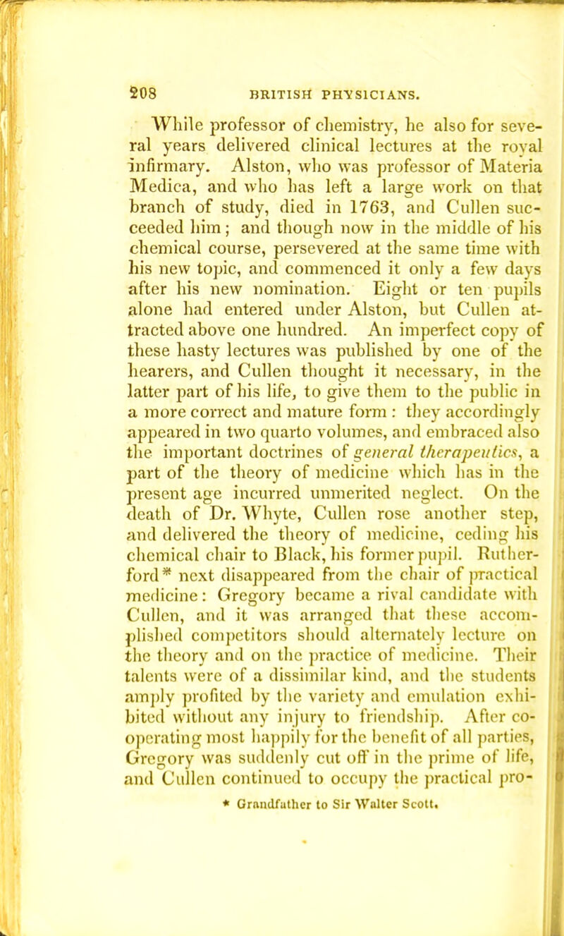 While professor of chemistry, he also for seve- ral years delivered clinical lectures at the royal infirmary. Alston, who was professor of Materia Medica, and who has left a large work on that branch of study, died in 1763, and Cullen suc- ceeded him ; and though now in the middle of his chemical course, persevered at the same time with his new topic, and commenced it only a few days after his new nomination. Eight or ten pupils alone had entered under Alston, but Cullen at- tracted above one hundred. An imperfect copy of these hasty lectures was published by one of the hearers, and Cullen thought it necessary, in the latter part of his life, to give them to the public in a more correct and mature form : they accordingly appeared in two quarto volumes, and embraced also the important doctrines of general therapeutics, a part of the theory of medicine which has in tbe present age incurred unmerited neglect. On the death of Dr. Whyte, Cullen rose another step, and delivered the theory of medicine, ceding his chemical chair to Black, his former pupil. Ruther- ford* next disappeared from the chair of practical medicine: Gregory became a rival candidate with Cullen, and it was arranged that these accom- plished competitors should alternately lecture on the theory and on the practice of medicine. Their talents were of a dissimilar kind, and the students amply profited by the variety and emulation exhi- bited without any injury to friendship. After co- operating most happily for the benefit of all parties, Gregory was suddenly cut off in the prime of life, and Cullen continued to occupy the practical pro- * Grandfather to Sir Walter Scott,