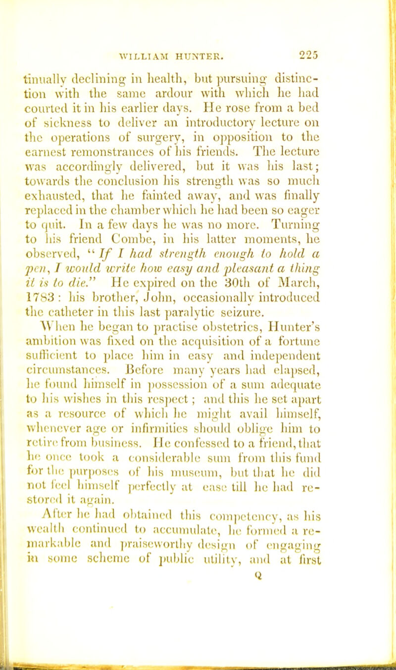 tinuallv declining in health, but pursuing distinc- tion with the same ardour with which he had courted it in his earlier days. He rose from a bed of sickness to deliver an introductory lecture on the operations of surgery, in opposition to the earnest remonstrances of his friends. The lecture was accordingly delivered, but it was his last; tow ards the conclusion his strength was so much exhausted, that he fainted away, and was finally replaced in the chamber which he had been so eager to quit. In a few days he was no more. Turning to his friend Combe, in his latter moments, he observed,  If I had strength enough to hold a pen, T would write how easy and pleasant a thing it is to die. He expired on the 30th of March, 17s3: his brother, John, occasionally introduced the catheter in this last paralytic seizure. A\ hen he began to practise obstetrics, Hunter's ambition was fixed on the acquisition of a fortune sufficient to place him in easy and independent circumstances. Before many years had elapsed, he found himself in possession of a sum adequate to his wishes in this respect ; and this he set apart as a resource of which he might avail himself, whenever age or infirmities should oblige him to ret ire from business. He confessed to a friend, that he once took a considerable sum from this fund for the purposes of his museum, but that he did not (eel himself perfectly at ease till he had re- stored it again. .Alter he had obtained this competency, as his wealth continued t,, accumulate, he formed a re- markable and praiseworthy design of engaging in some scheme of public utility, and at first <i