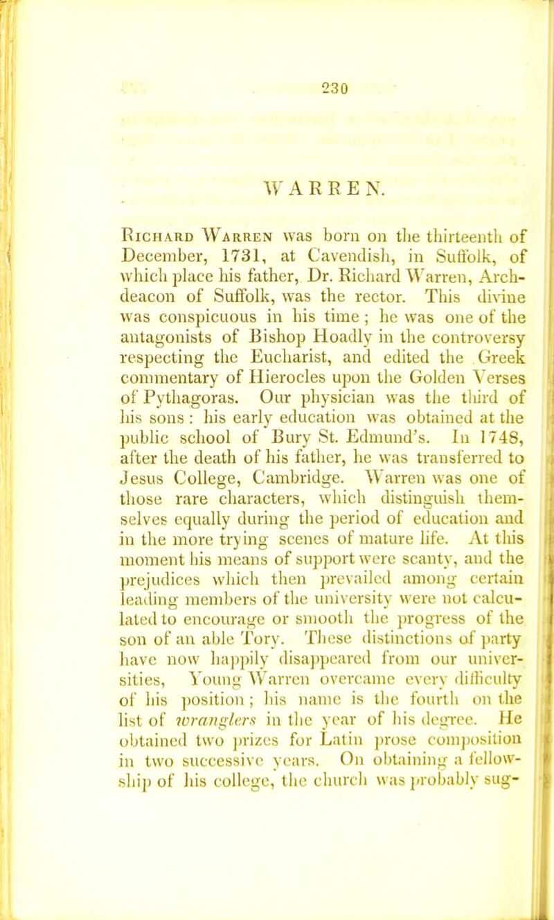 WARRE N. Richard Warren was born on the thirteenth of December, 1731, at Cavendish, in Suffolk, of which place his father, Dr. Richard Warren, Arch- deacon of Suffolk, was the rector. This divine was conspicuous in his time ; he was one of the antagonists of Bishop Hoadly in the controversy respecting the Eucharist, and edited the Greek commentary of Hierocles upon the Golden Verses of Pythagoras. Our physician was the third of his sons : his early education was obtained at the public school of Bury St. Edmund's. In 174S, after the death of his father, he was transferred to Jesus College, Cambridge. Warren was one of those rare characters, which distinguish them- selves equally during the period of education and in the more trying scenes of mature life. At this moment his means of support were scanty, and the prejudices which then prevailed anion- certain leading members of the university were not calcu- lated to encourage or smooth the progress of the son of an able Tory. These distinctions of party have now happily disappeared from our univer- sities, Young Warren overcame every difficulty of his position ; his name is the fourth on the list of wranglers in the year of his degree. He obtained two prizes for Latin prose composition in two successive years. On obtaining a fellow- ship of his college, the church was probably sug-