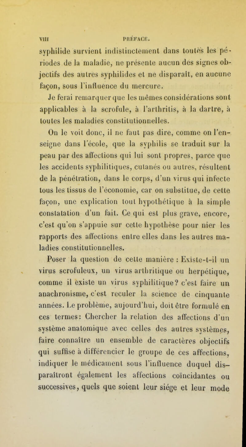 syphilide survient indistinctement dans toutes les pé- riodes de la maladie, ne présente aucun des signes ob- jectifs des autres syphilides et ne disparaît, en aucune façon, sous l'influence du mercure. Je ferai remarquer que les mêmes considérations sont applicables à la scrofule, à l'arlhritis, à la dartre, à toutes les maladies constitutionnelles. On le voit donc, il ne faut pas dire, comme on l'en- seigne dans l'école, que la syphilis se traduit sur la peau par des affections qui lui sont propres, parce que les accidents syphilitiques, cutanés ou autres, résultent de la pénétration, dans le corps, d'un virus qui infecte tous les tissus de l'économie, car on substitue, de cette façon, une explication tout hypothétique à la simple constatation d'un fait. Ce qui est plus grave, encore, c'est qu'on s'appuie sur cette hypothèse pour nier les rapports des affections entre elles dans les autres ma- ladies constitutionnelles. Poser la question de celle manière : Exisle-l-il un virus scrofuleux, un virus arthritique ou herpétique, comme il existe un virus syphilitique? c'est faire un anachronisme, c'est reculer la science de cinquante années. Le problème, aujourd'hui, doit être formulé en ces termes: Chercher la relation des affections d'un système analomique avec celles des autres systèmes, faire connaître un ensemble de caractères objectifs qui suffise à différencier le groupe de ces affections, indiquer le médicament sous l'influence duquel dis- paraîtront également les affections coïncidantes ou successives, quels que soient leur siège et leur mode