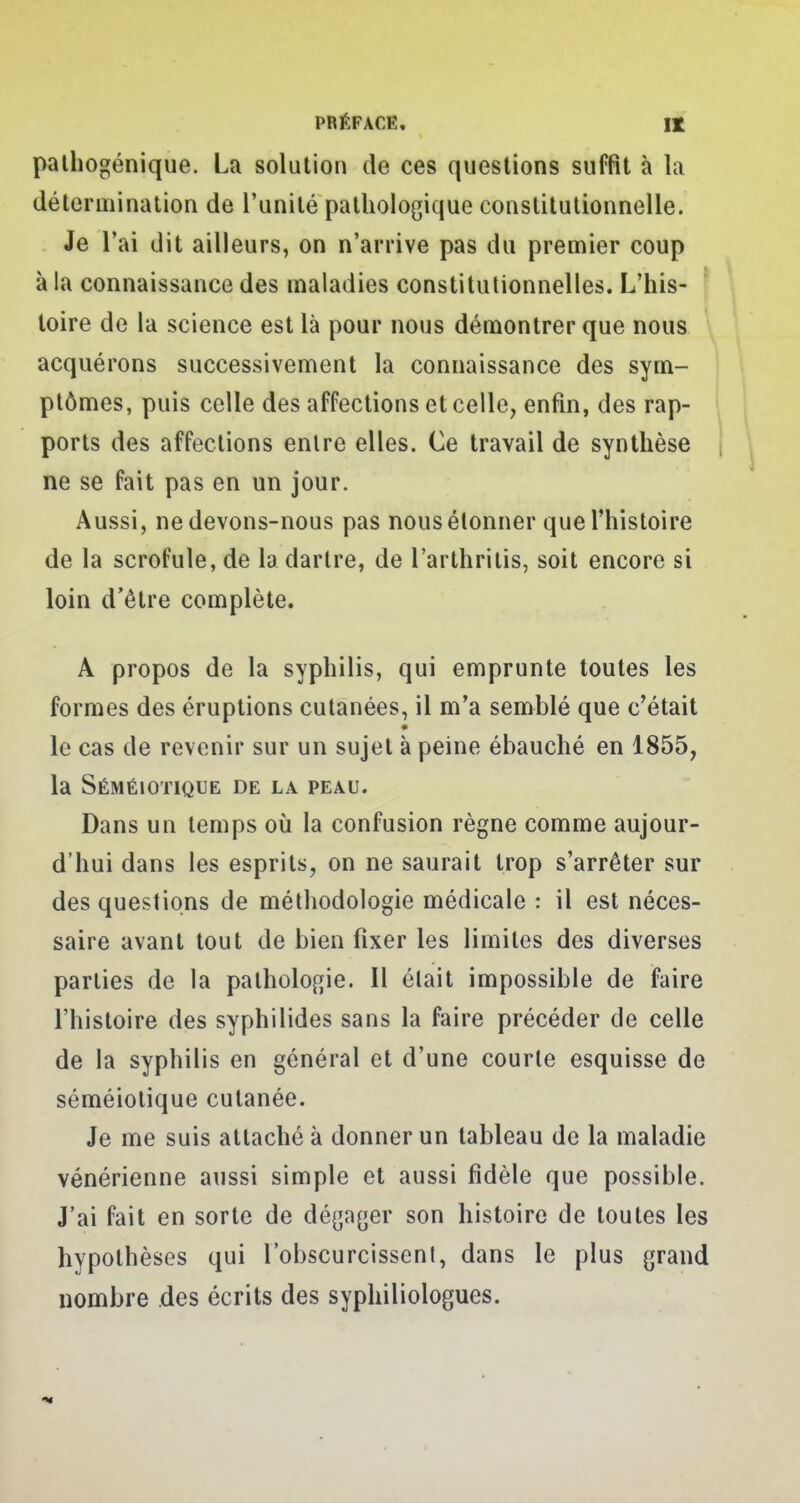 palhogénique. La solution de ces questions suffit à la détermination de l'unité pathologique constitutionnelle. Je l'ai dit ailleurs, on n'arrive pas du premier coup à la connaissance des maladies constitutionnelles. L'his- toire de la science est là pour nous démontrer que nous acquérons successivement la connaissance des sym- ptômes, puis celle des affections et celle, enfin, des rap- ports des affections entre elles. Ce travail de synthèse ne se fait pas en un jour. Aussi, ne devons-nous pas nous étonner que l'histoire de la scrofule, de la dartre, de l'arthritis, soit encore si loin d'être complète. A propos de la syphilis, qui emprunte toutes les formes des éruptions cutanées, il m'a semblé que c'était le cas de revenir sur un sujet à peine ébauché en 1855, la Séméiotique de la peau. Dans un temps où la confusion règne comme aujour- d'hui dans les esprits, on ne saurait trop s'arrêter sur des questions de méthodologie médicale : il est néces- saire avant tout de bien fixer les limites des diverses parties de la pathologie. Il élait impossible de faire l'histoire des syphilides sans la faire précéder de celle de la syphilis en général et d'une courte esquisse de séméiotique cutanée. Je me suis attaché à donner un tableau de la maladie vénérienne aussi simple et aussi fidèle que possible. J'ai fait en sorte de dégager son histoire de toutes les hypothèses qui l'obscurcissenl, dans le plus grand nombre des écrits des syphiliologues.