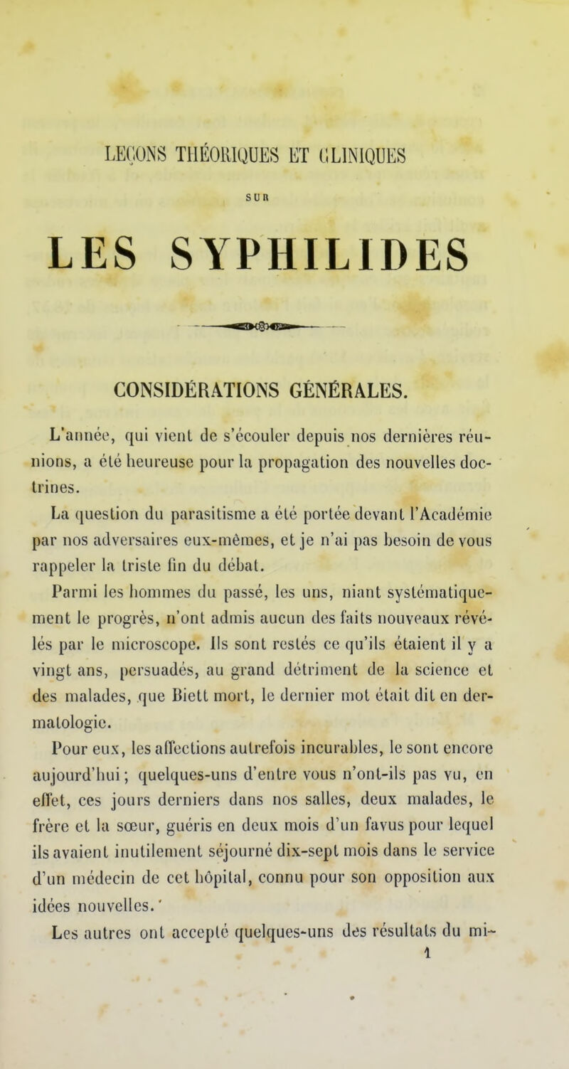 LEÇONS THÉORIQUES ET CLINIQUES sun LES SYPHILIDES CONSIDÉRATIONS GÉNÉRALES. L'année, qui vient de s'écouler depuis nos dernières réu- nions, a été heureuse pour la propagation des nouvelles doc- trines. La question du parasitisme a été portée devant l'Académie par nos adversaires eux-mêmes, et je n'ai pas besoin de vous rappeler la triste fin du débat. Parmi les hommes du passé, les uns, niant systématique- ment le progrès, n'ont admis aucun des faits nouveaux révé- lés par le microscope. Ils sont restés ce qu'ils étaient il y a vingt ans, persuadés, au grand détriment de la science et des malades, que Biett mort, le dernier mot était dit en der- matologie. Pour eux, les affections autrefois incurables, le sont encore aujourd'hui; quelques-uns d'entre vous n'ont-ils pas yu, en effet, ces jours derniers dans nos salles, deux malades, le frère et la sœur, guéris en deux mois d'un favus pour lequel ils avaient inutilement séjourné dix-sept mois dans le service d'un médecin de cet hôpital, connu pour son opposition aux idées nouvelles. ' Les autres ont accepté quelques-uns des résultats du mi-