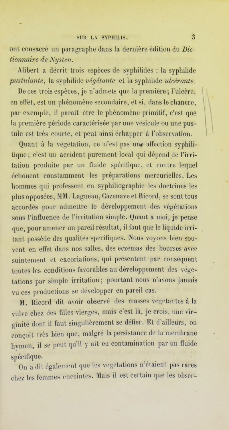 ont consacré un paragraphe dans la dernière édition du Dic- tionnaire de Nysten. Alibert a décrit trois espèces de syphilides : la syphilide pustulante, la syphilide végétante et la syphilide ulcérante. De ces trois espèces, je n'admets que la première ; l'ulcère, en effet, est un phénomène secondaire, et si, dans le chancre, par exemple, il paraît être le phénomène primitif, c'est que la première période caractérisée par une vésicule ou une pus- tule est très courte, et peut ainsi échapper à l'observation. Quant à la végétation, ce n'est pas une affection syphili- tique; c'est un accident purement local qui dépend de l'irri- tation produite par un fluide spécifique, et contre lequel échouent constamment les préparations mercurielles. Les hommes qui professent en syphiliographie les doctrines les plus opposées, MM. Lagneau, Cazenaveet Ricord, se sont tous accordés pour admettre le développement des végétations sous l'influence de l'irritation simple. Quant à moi, je pense que, pour amener un pareil résultat, il faut que le liquide irri- tant possède des qualités spécifiques. Nous voyons bien sou- vent en effet dans nos salles, des eczémas des bourses avec suintement et excoriations, qui présentent par conséquent toutes les conditions favorables au développement des végé- tations par simple irritation; pourtant nous n'avons jamais vu ces productions se développer en pareil cas. M. Ricord dit avoir observé des masses végétantes tà la vulve chez des filles vierges, mais c'est là, je crois, une vir- ginité dont il faut singulièrement se défier. Et d'ailleurs, on conçoit très bien que, malgré la persistance de la membrane hymen, il se peut qu'il y ait eu contamination par un fluide spécifique. On a dit également que les végétations n'étaient pas rares chez les femmes enceintes. Mais il est certain que les obser-