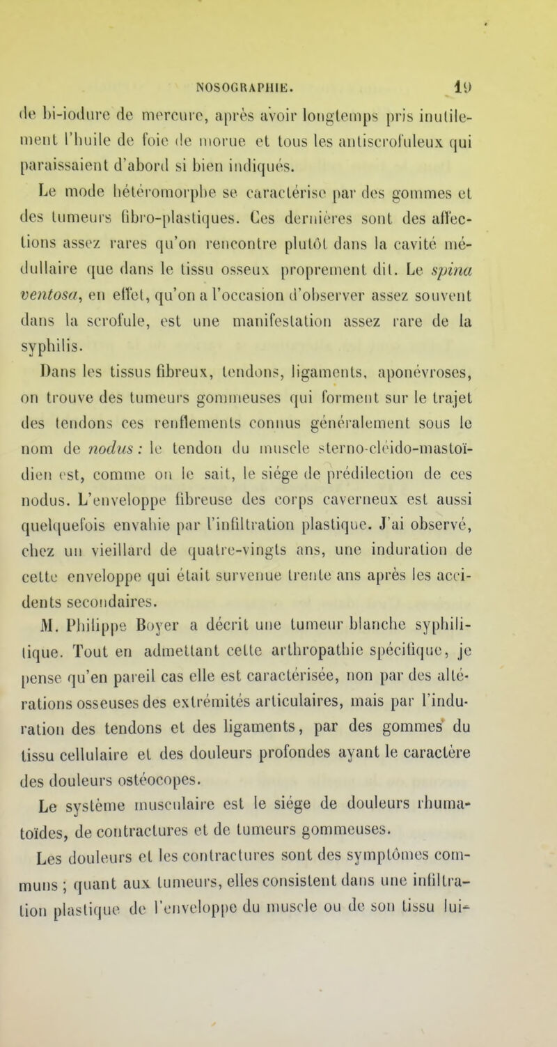 de bi-iodure de mercure, après avoir longtemps pris inutile- ment l'huile de foie de morue et Unis les antiscrofuieux qui paraissaient d'abord si bien indiqués. Le mode hétéromorphe se caractérise par des gommes el des tumeurs (ibro-plastiques. Ces dernières sont des aiïec- tions assez rares qu'on rencontre plutôt dans la cavité mé- dullaire que dans le tissu osseux proprement dit. Le spina ventosa, en effet, qu'on a l'occasion d'observer assez souvent dans la scrofule, est une manifestation assez rare de la syphilis. Dans les tissus fibreux, tendons, ligaments, aponévroses, on trouve des tumeurs gonnneuses qui forment sur le trajet des tendons ces renflements connus généralement sous le nom de nodus : le tendon du muscle sterno-cleido-mastoï- dien est, comme un le sait, le siège de prédilection de ces nodus. L'enveloppe fibreuse des corps caverneux est aussi quelquefois envabie par l'infiltration plastique. J'ai observé, chez un vieillard de quatre-vingts ans, une induration de cette enveloppe qui était survenue trente ans après les acci- dents secondaires. M. Philippe Boyer a décrit une tumeur blancbc sypbili- tique. Tout en admettant cette artbropatbie spécifique, je pense qu'en pareil cas elle est caractérisée, non par des alté- rations osseuses des extrémités articulaires, mais par l'indu- ration des tendons et des ligaments, par des gommes du tissu cellulaire et des douleurs profondes ayant le caractère des douleurs ostéocopes. Le système musculaire est le siège de douleurs rhuma* toïdes, de contractures et de tumeurs gommeuses. Les douleurs et les contractures sont des symptômes com- muns ; quant aux tumeurs, elles consistent dans une infiltra- lion plastique de l'enveloppe du muscle ou de son tissu lui-