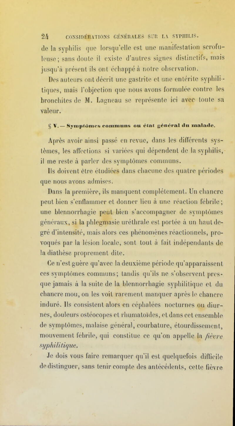 de la syphilis que lorsqu'elle est une manifestation scrofu- leuse; sans doute il existe d'autres signes distinetifs, mais jusqu'à présent ils ont échappé à notre observation. Des auteurs ont décrit une gastrite et une entérite syphili - tiques, mais l'objection que nous avons formulée contre les bronchites de M. Lagneau se représente ici avec toute sa valeur. § V. — Symptômes communs ou état général du malade. Après avoir ainsi passé en revue, dans les différents sys- tèmes, les affections si variées qui dépendent de la syphilis, il me reste à parler des symptômes communs. Ils doivent être étudiées dans chacune des quatre périodes que nous avons admises. Dans la première, ils manquent complètement. Un chancre peut bien s'enflammer et donner lieu à une réaction fébrile; une blennorrhagie peut bien s'accompagner de symptômes généraux, si la phlegmasic uréthrale est portée à un haut de- gré d'intensité, mais alors ces phénomènes réactionnels, pro- voqués par la lésion locale, sont tout à l'ait indépendants de la diathèse proprement dite. Ce n'est guère qu'avec la deuxième période qu'apparaissent ces symptômes communs; tandis qu'ils ne s'observent pres- que jamais à la suite de la blennorrhagie syphilitique et du chancre mou, on les voit rarement manquer après le chancre induré. Ils consistent alors en céphalées nocturnes ou diur- nes, douleurs ostéocopes et rhumatoïdes, et dans cet ensemble de symptômes,malaise général, courbature, étourdissement, mouvement fébrile, qui constitue ce qu'on appelle la fièvre syphilitique. Je dois vous faire remarquer qu'il est quelquefois diflieile de distinguer, sans tenir compte des antécédents, cette fièvre