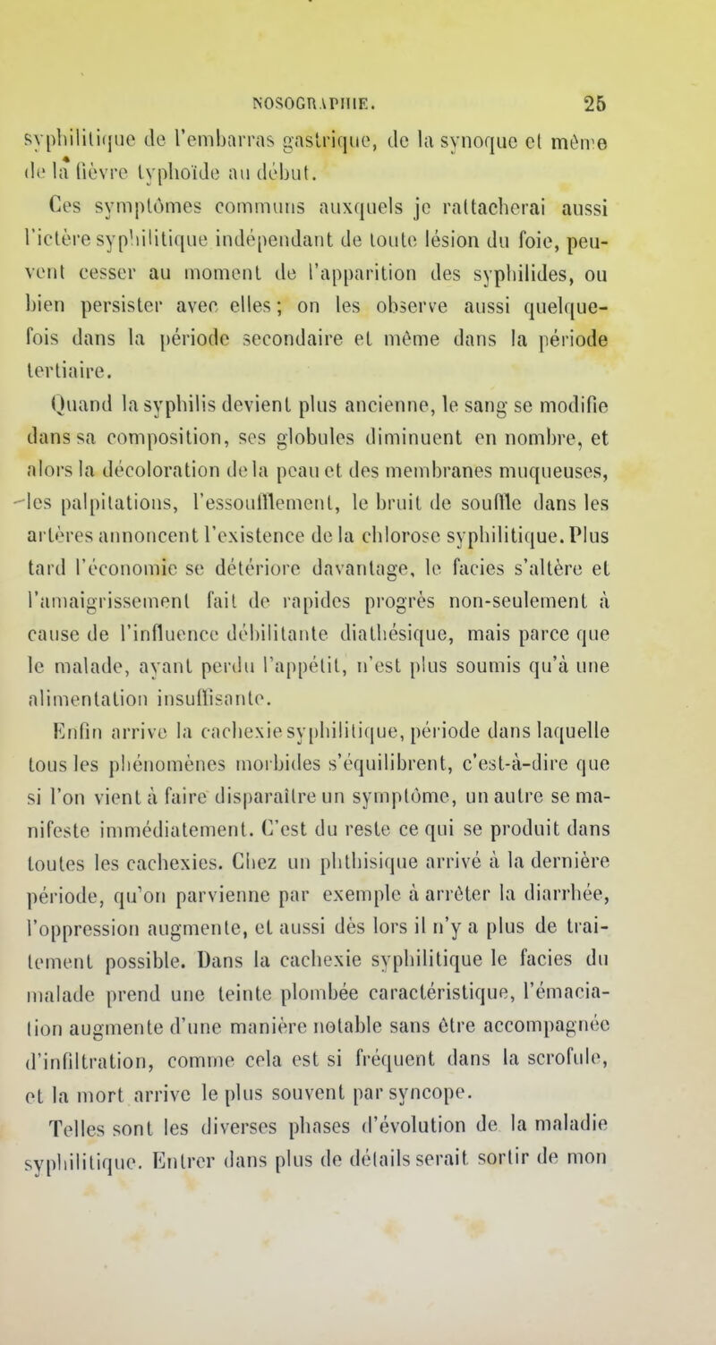 syphilitique de l'embarras gastrique, de la synoque cl mèwe de la fièvre typhoïde au début. Ces symptômes communs auxquels je rattacherai aussi l'ictère syphilitique indépendant de toute lésion du foie, peu- vent cesser au moment de l'apparition des syphilides, ou bien persister avec elles ; on les observe aussi quelque- fois dans la période secondaire et môme dans la période tertiaire. Quand la syphilis devient plus ancienne, le sang se modifie dans sa composition, ses globules diminuent en nombre, et alors la décoloration delà peau et des membranes muqueuses, des palpitations, l'essoufflement, le bruit de souille dans les artères annoncent l'existence de la chlorose syphilitique. Plus tard l'économie se détériore davantage, le faciès s'altère et l'amaigrissement fait de rapides progrès non-seulement à cause de l'influence débilitante diathésique, mais parce que le malade, avant perdu l'appétit, n'est plus soumis qu'à une alimentation insuffisante. Enfin arrive la cachexie syphilitique, période dans laquelle tous les phénomènes morbides s'équilibrent, c'est-à-dire que si l'on vient à faire disparaître un symptôme, un autre se ma- nifeste immédiatement. C'est du reste ce qui se produit dans toutes les cachexies. Chez un phthisique arrivé à la dernière période, qu'on parvienne par exemple à arrêter la diarrhée, l'oppression augmente, et aussi dès lors il n'y a plus de trai- tement possible. Dans la cachexie syphilitique le faciès du malade prend une teinte plombée caractéristique, l'émacia- tion augmente d'une manière notable sans être accompagnée d'infiltration, comme cela est si fréquent dans la scrofule, et la mort arrive le plus souvent par syncope. Telles sont les diverses phases d'évolution de la maladie syphilitique. Entrer dans plus de détails serait, sortir de mon