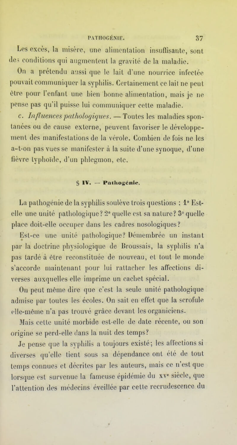 Les excès, la misère, une alimentation insuffisante, sont des conditions qui augmentent la gravité de la maladie. On a prétendu aussi que le lait d'une nourrice infectée pouvait communiquer la syphilis. Certainement ce lait ne peut être pour l'enfant une bien bonne alimentation, mais je ne pense pas qu'il puisse lui communiquer cette maladie. c. Influences pathologiques. — Toutes les maladies spon- tanées ou de cause externe, peuvent favoriser le développe- ment des manifestations de la vérole. Combien de fois ne les a-t-on pas vues se manifester à la suite d'une synoque, d'une fièvre typhoïde, d'un phlegmon, etc. § IV. — Pathogénie. La pathogénie de la syphilis soulève trois questions : 1° Est- elle une unité pathologique? *2° quelle est sa nature? 3° quelle place doit-elle occuper dans les cadres nosologiques? Est-ce une unité pathologique? Démembrée un instant par la doctrine physiologique de Broussais, la syphilis n'a pas tardé a être reconstituée de nouveau, et tout le monde s'accorde maintenant pour lui rattacher les affections di- verses auxquelles elle imprime un cachet spécial. On peut même dire que c'est la seule unité pathologique admise par toutes les écoles. On sait, en effet que la scrofule elle-même n'a pas trouvé grâce devant les organiciens. Mais cette unité morbide est-elle de date récente, ou son origine se perd-elle dans la nuit des temps? Je pense que la syphilis a toujours existé; les affections si diverses qu'elle tient sous sa dépendance ont été de tout temps connues et décrites par les auteurs, mais ce n'est que lorsque est survenue la fameuse épidémie du xve siècle, que l'attention des médecins éveillée par cette recrudescence du •