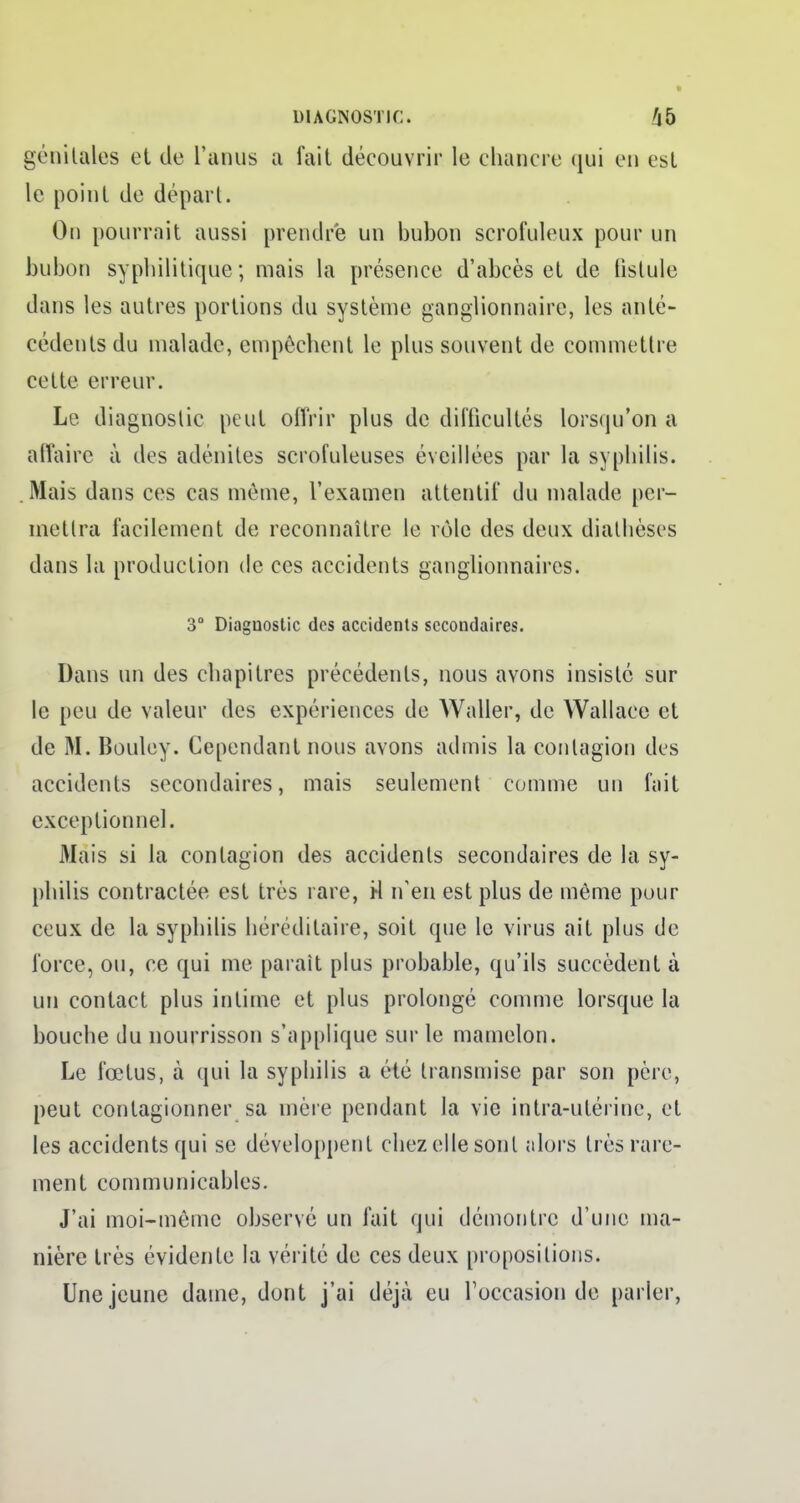 génitales et de l'anus a fait découvrir le chancre qui en est le point de dépari. On pourrait aussi prendre un bubon scrofuleux pour un bubon syphilitique; mais la présence d'abcès et de fistule dans les autres portions du système ganglionnaire, les anté- cédents du malade, empêchent le plus souvent de commettre cette erreur. Le diagnostic peut offrir plus de difficultés lorsqu'on a affaire à des adénites scrofuleuses éveillées par la syphilis. . Mais dans ces cas môme, l'examen attentif du malade per- mettra facilement de reconnaître le rôle des deux diathèses dans la production de ces accidents ganglionnaires. 3° Diagnostic des accidents secondaires. Dans un des chapitres précédents, nous avons insisté sur le peu de valeur des expériences de Waller, de Wallace et de M. Bouley. Cependant nous avons admis la contagion des accidents secondaires, mais seulement comme un fait exceptionnel. Mais si la contagion des accidents secondaires de la sy- philis contractée est très rare, M n'en est plus de même pour ceux de la syphilis héréditaire, soit que le virus ait plus de force, ou, ce qui me parait plus probable, qu'ils succèdent à un contact plus intime et plus prolongé comme lorsque la bouche du nourrisson s'applique sur le mamelon. Le fœtus, à qui la syphilis a été transmise par son père, peut contagionner sa mère pendant la vie intra-utérine, et les accidents qui se développent chez elle sont alors très rare- ment communicables. J'ai moi-même observé un fait qui démontre d'une ma- nière très évidente la vérité de ces deux propositions. Une jeune dame, dont j'ai déjà eu l'occasion de parler,