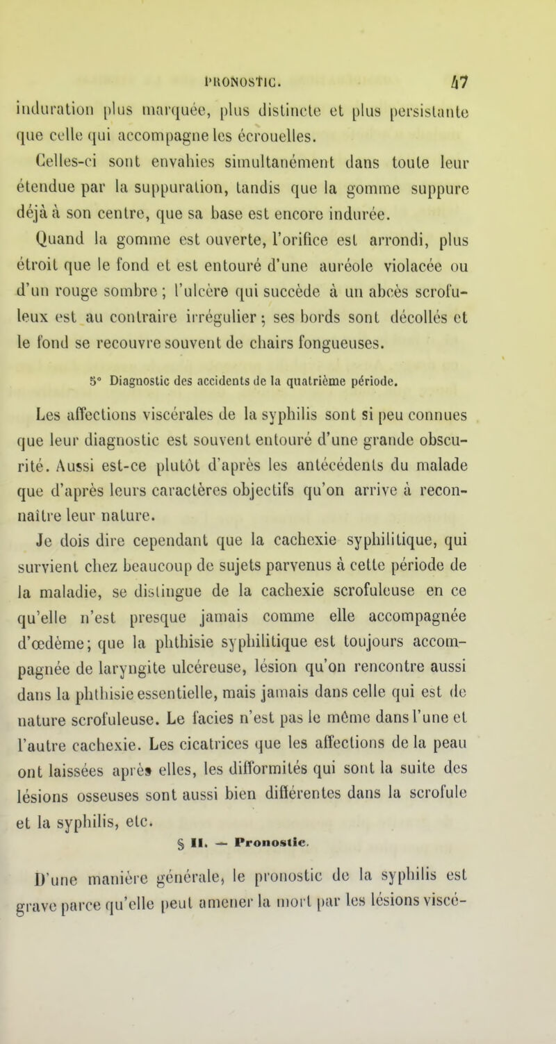 i'KONOSÎlC. h7 induration plus marquée, plus distincte et plus persistante que celle qui accompagne les écrouelles. Celles-ci sont envahies simultanément dans toute leur étendue par la suppuration, tandis que la gomme suppure déjà à son centre, que sa base est encore indurée. Quand la gomme est ouverte, l'orifice est arrondi, plus étroit que le fond et est entouré d'une auréole violacée ou d'un rouge sombre ; l'ulcère qui succède à un abcès scrofu- leux est au contraire irrégulier ; ses bords sont décollés et le fond se recouvre souvent de chairs fongueuses. 5° Diagnostic des accidents de la quatrième période. Les affections viscérales de la syphilis sont si peu connues que leur diagnostic est souvent entouré d'une grande obscu- rité. Aussi est-ce plutôt d'après les antécédents du malade que d'après leurs caractères objectifs qu'on arrive à recon- naître leur nature. Je dois dire cependant que la cachexie syphilitique, qui survient chez beaucoup de sujets parvenus à cette période de la maladie, se distingue de la cachexie scrofuleuse en ce qu'elle n'est presque jamais comme elle accompagnée d'œdème; que la phthisie syphilitique est toujours accom- pagnée de laryngite ulcéreuse, lésion qu'on rencontre aussi dans la phthisie essentielle, mais jamais dans celle qui est de nature scrofuleuse. Le faciès n'est pas le même dans l'une et l'autre cachexie. Les cicatrices que les affections de la peau ont laissées après elles, les difformités qui sont la suite des lésions osseuses sont aussi bien différentes dans la scrofule et la syphilis, etc. § II. — Pronostic. D'une manière générale, le pronostic de la syphilis est grave parce qu'elle peut amener la mort par les lésions viscé-