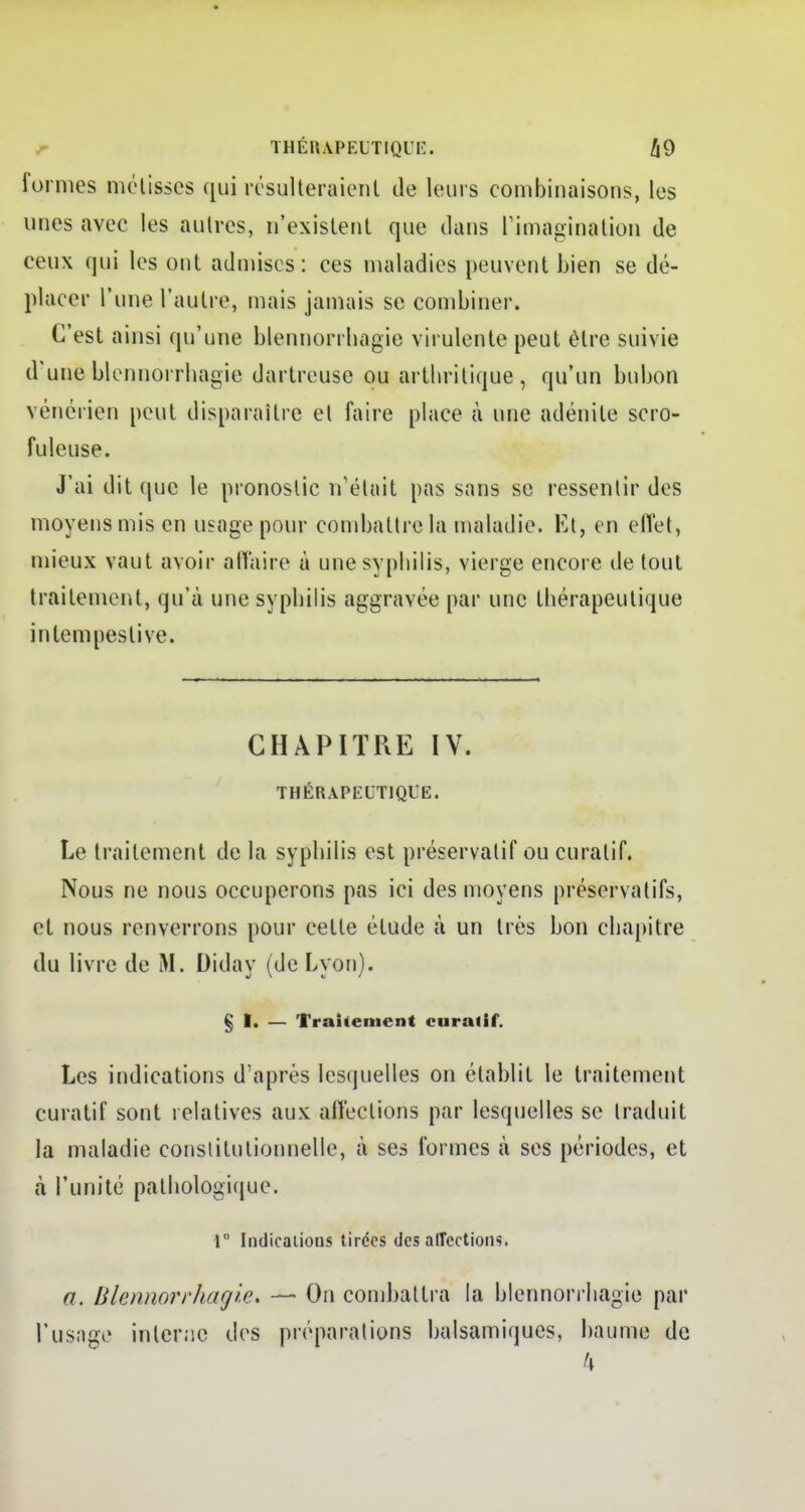 1 ormes métisses qui résulteraient de leurs combinaisons, les unes avec les autres, n'existent que dans l'imagination de ceux qui les ont admises: ces maladies peuvent bien se dé- placer l'une l'autre, mais jamais se combiner. C'est ainsi qu'une blennorrbagie virulente peut être suivie d'une blennorrhagie dartreuse ou arthritique, qu'un bubon vénérien peut disparaître et faire place à une adénite scro- ftrieuse. J'ai dit que le pronostic n'était pas sans se ressentir des moyens mis en usage pour combattre la maladie. Et, en effet, mieux vaut avoir affaire à une syphilis, vierge encore de tout traitement, qu'à une syphilis aggravée par une thérapeutique intempestive. CHAPITRE IV. THÉRAPEUTIQUE. Le traitement de la syphilis est préservatif ou curalif. Nous ne nous occuperons pas ici des moyens préservatifs, et nous renverrons pour cette élude à un très bon chapitre du livre de M. Diday (de Lyon). § I. — Traitement curalif. Les indications d'après lesquelles on établit le traitement curatif sont relatives aux affections par lesquelles se traduit la maladie constitutionnelle, à ses formes à ses périodes, et à l'unité pathologique. 1° Indications tirées des affections. a. Blennorrlutgle. — On combattra la blennorrhagie par l'usage interne des préparations balsamiques, baume de k