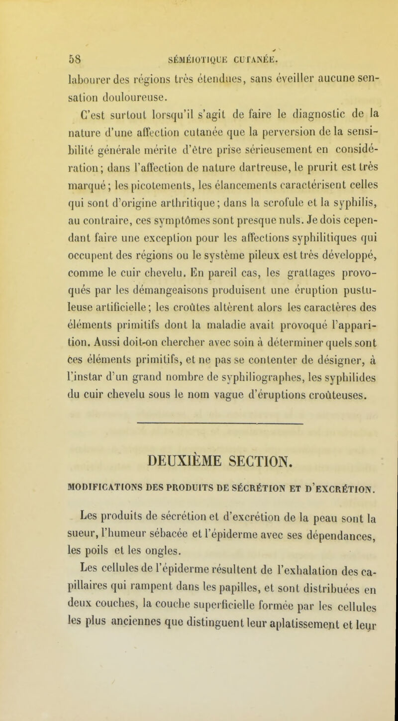 labourer des régions très étendues, sans éveiller aucune sen- sation douloureuse. C'est surtout lorsqu'il s'agit de faire le diagnostic de la nature d'une affection cutanée que la perversion delà sensi- bilité générale mérite d'être prise sérieusement en considé- ration; dans l'affection de nature dartreuse, le prurit est très marqué ; les picotements, les élancements caractérisent celles qui sont d'origine arthritique; dans la scrofule et la syphilis, au contraire, ces symptômes sont presque nuls. Je dois cepen- dant faire une exception pour les affections syphilitiques qui occupent des régions ou le système pileux est très développé, comme le cuir chevelu. En pareil cas, les grattages provo- qués par les démangeaisons produisent une éruption pustu- leuse artificielle; les croûtes altèrent alors les caractères des éléments primitifs dont la maladie avait provoqué l'appari- tion. Aussi doit-on chercher avec soin à déterminer quels sont ces éléments primitifs, et ne pas se contenter de désigner, à l'instar d'un grand nombre de syphiliographes, les syphilides du cuir chevelu sous le nom vague d'éruptions croùteuses. DEUXIÈME SECTION. MODIFICATIONS DES PRODUITS DE SÉCRÉTION ET D'EXCRÉTION. Les produits de sécrétion et d'excrétion de la peau sont la sueur, l'humeur sébacée et l'épiderme avec ses dépendances, les poils et les ongles. Les cellules de l'épiderme résultent de l'exhalation des ca- pillaires qui rampent dans les papilles, et sont distribuées en deux couches, la couche superficielle formée par les cellules les plus anciennes que distinguent leur aplatissement et leur