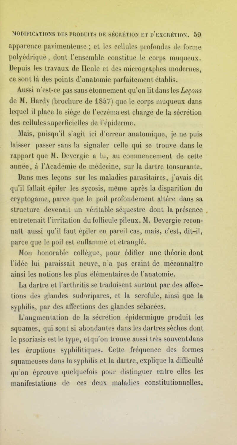 apparence pavimenteuse ; et les cellules profondes de forme polyédrique, dont l'ensemble constitue le corps muqueux. Dr puis les travaux de Henle et des micrographes modernes, ce sont là des points d'anatomie parfaitement établis. Aussi n'est-ce pas sans étonnement qu'on lit dans les Leçons de M. Hardy (brochure de 1857) que le corps muqueux dans lequel il place le siège de l'eczéma est chargé de la sécrétion des cellules superficielles de l'épidémie. Mais, puisqu'il s'agit ici d'erreur anatomique, je ne puis laisser passer sans la signaler celle qui se trouve dans le rapport que M. Devergie a lu, au commencement de cette année, à l'Académie de médecine, sur la dartre tonsurante. Dans mes leçons sur les maladies parasitaires, j'avais dit qu'il fallait épiler les sycosis, même après la disparition du cryptogame, parce que le poil profondément altéré dans sa structure devenait un véritable séquestre dont la présence entretenait l'irritation du follicule pileux. M. Devergie recon- naît aussi qu'il faut épiler en pareil cas, mais, c'est, dit-il, parce que le poil est enflammé et étranglé. Mon honorable collègue, pour édifier une théorie dont l'idée lui paraissait neuve, n'a pas craint de méconnaître ainsi les notions les plus élémentaires de Tanatomie. La dartre et l'arthritis se traduisent surtout par des affec- tions des glandes sudoripares, et la scrofule, ainsi que la syphilis, par des affections des glandes sébacées. L'augmentation de la sécrétion épidermique produit les squames, qui sont si abondantes dans les dartres sèches dont le psoriasis est le type, etqu'on trouve aussi très souventdans les éruptions syphilitiques. Cette fréquence des formes squameuses dans la syphilis et la dartre, explique la difficulté qu'on éprouve quelquefois pour distinguer entre elles les manifestations de ces deux maladies constitutionnelles.