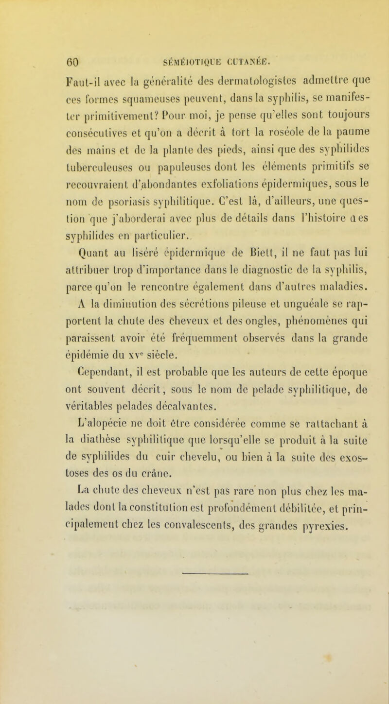 Faut-il avec la généralité des dermatologistes admettre que ces formes squameuses peuvent, dans la syphilis, se manifes- ter primitivement? Pour moi, je pense qu'elles sont toujours consécutives et qu'on a décrit à tort la roséole de la paume des mains et de la plante des pieds, ainsi que des syphilides tuberculeuses ou papuleuses dont les éléments primitifs se recouvraient d'abondantes exfoliations épidermiques, sous le nom de psoriasis syphilitique. C'est là, d'ailleurs, une ques- tion que j'aborderai avec plus de détails dans l'histoire des syphilides en particulier. Quant au liséré épidermique de Biett, il ne faut pas lui attribuer trop d'importance dans le diagnostic de la syphilis, parce qu'on le rencontre également dans d'autres maladies. A la diminution des sécrétions pileuse et unguéale se rap- portent la chute des cheveux et des ongles, phénomènes qui paraissent avoir été fréquemment observés dans la grande épidémie du xva siècle. Cependant, il est probable que les auteurs de cette époque ont souvent décrit, sous le nom de pelade syphilitique, de véritables pelades décalvantes. L'alopécie ne doit être considérée comme se rattachant à la diathèse syphilitique que lorsqu'elle se produit à la suite de syphilides du cuir chevelu, ou bien à la suite des exos- toses des os du crâne. La chute des cheveux n'est pas rare non plus chez les ma- lades dont la constitution est profondément débilitée, et prin- cipalement chez les convalescents, des grandes pyrexies.